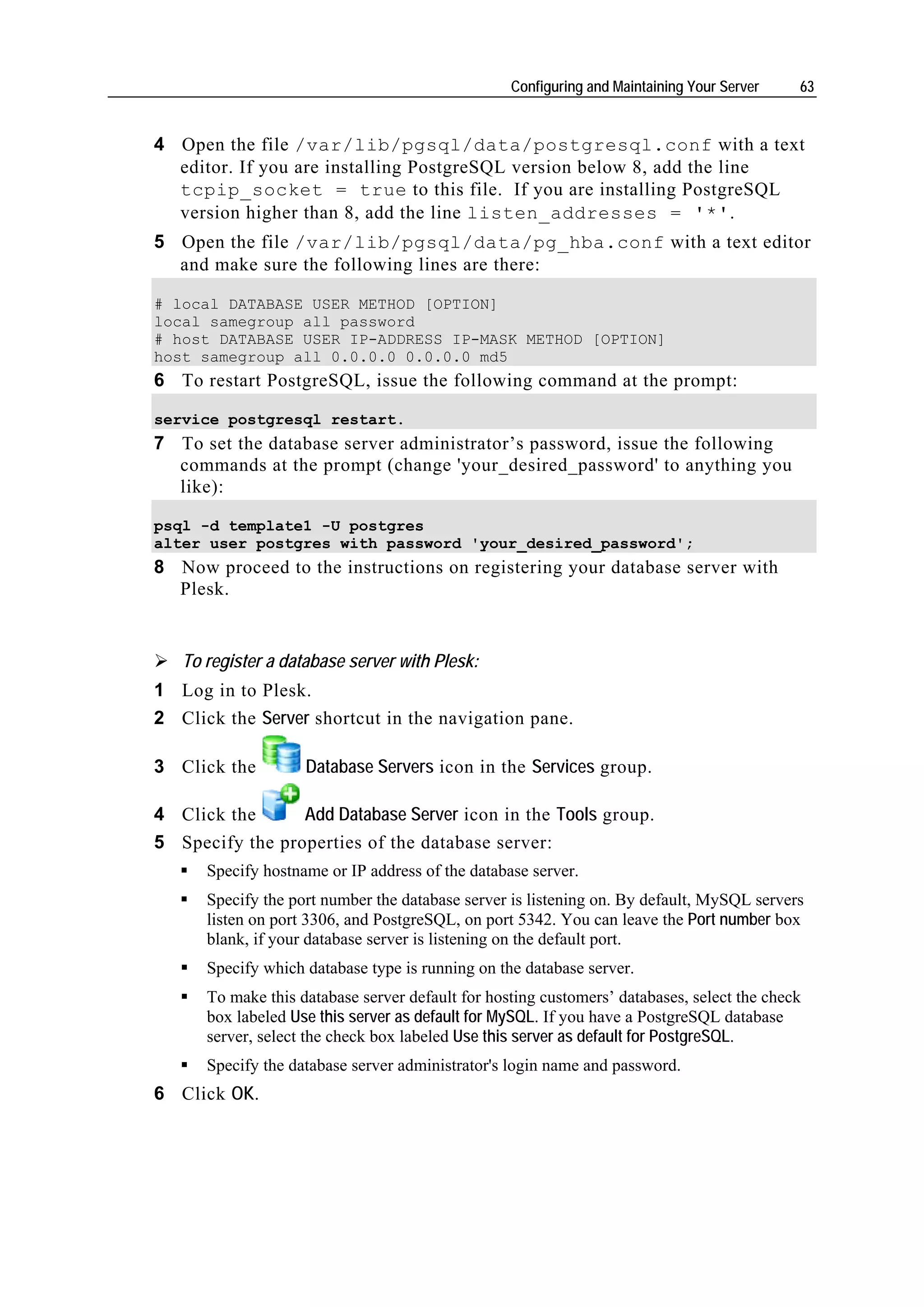 Configuring and Maintaining Your Server   63


4 Open the file /var/lib/pgsql/data/postgresql.conf with a text
  editor. If you are installing PostgreSQL version below 8, add the line
  tcpip_socket = true to this file. If you are installing PostgreSQL
  version higher than 8, add the line listen_addresses = '*'.
5 Open the file /var/lib/pgsql/data/pg_hba.conf with a text editor
  and make sure the following lines are there:

# local DATABASE USER METHOD [OPTION]
local samegroup all password
# host DATABASE USER IP-ADDRESS IP-MASK METHOD [OPTION]
host samegroup all 0.0.0.0 0.0.0.0 md5
6 To restart PostgreSQL, issue the following command at the prompt:

service postgresql restart.
7 To set the database server administrator’s password, issue the following
  commands at the prompt (change 'your_desired_password' to anything you
  like):

psql -d template1 -U postgres
alter user postgres with password 'your_desired_password';
8 Now proceed to the instructions on registering your database server with
  Plesk.


   To register a database server with Plesk:
1 Log in to Plesk.
2 Click the Server shortcut in the navigation pane.

3 Click the         Database Servers icon in the Services group.

4 Click the      Add Database Server icon in the Tools group.
5 Specify the properties of the database server:
      Specify hostname or IP address of the database server.
      Specify the port number the database server is listening on. By default, MySQL servers
      listen on port 3306, and PostgreSQL, on port 5342. You can leave the Port number box
      blank, if your database server is listening on the default port.
      Specify which database type is running on the database server.
      To make this database server default for hosting customers’ databases, select the check
      box labeled Use this server as default for MySQL. If you have a PostgreSQL database
      server, select the check box labeled Use this server as default for PostgreSQL.
      Specify the database server administrator's login name and password.
6 Click OK.
 