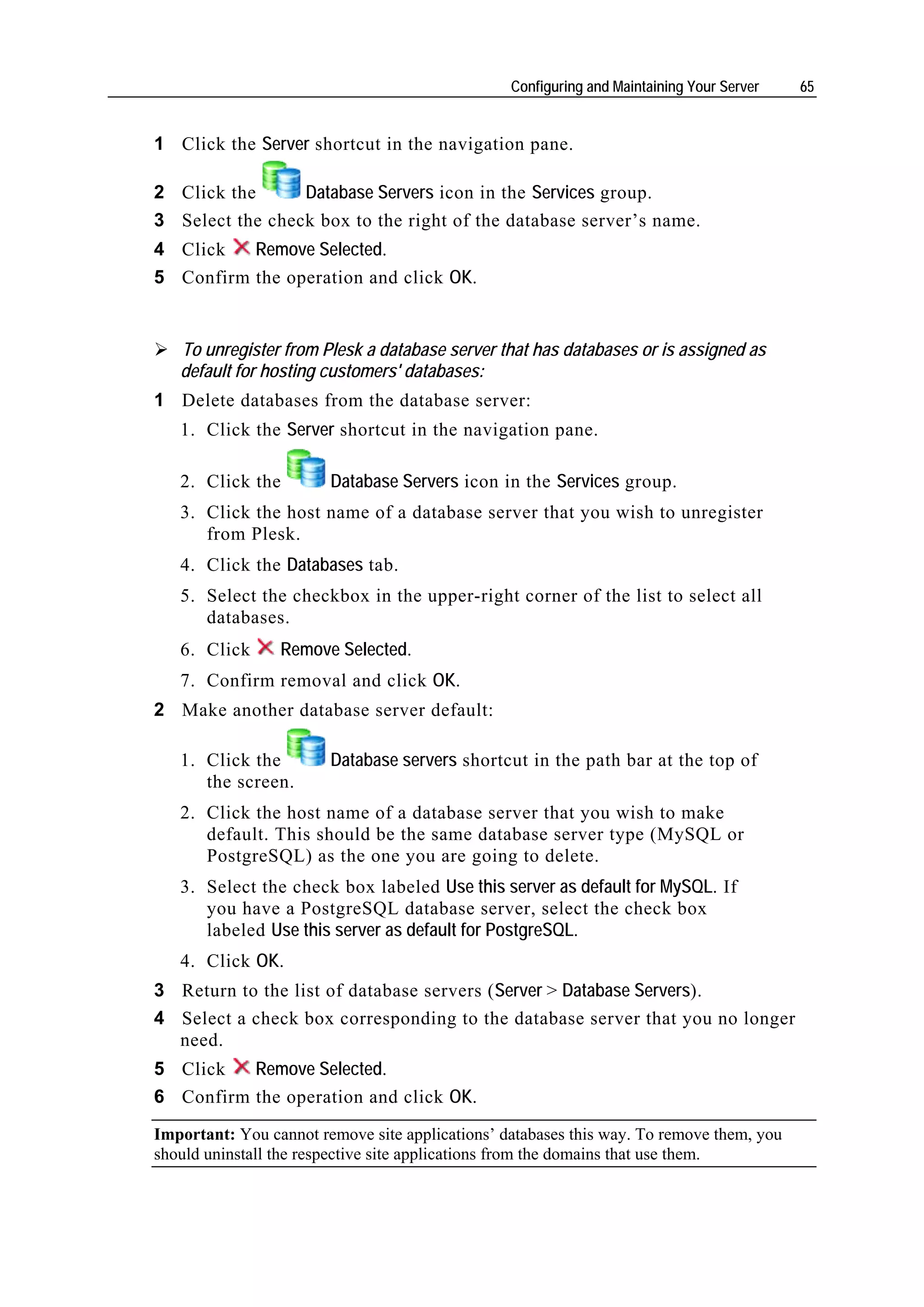 Configuring and Maintaining Your Server   65


1 Click the Server shortcut in the navigation pane.

2 Click the      Database Servers icon in the Services group.
3 Select the check box to the right of the database server’s name.
4 Click   Remove Selected.
5 Confirm the operation and click OK.


   To unregister from Plesk a database server that has databases or is assigned as
   default for hosting customers' databases:
1 Delete databases from the database server:
   1. Click the Server shortcut in the navigation pane.

   2. Click the         Database Servers icon in the Services group.
   3. Click the host name of a database server that you wish to unregister
      from Plesk.
   4. Click the Databases tab.
   5. Select the checkbox in the upper-right corner of the list to select all
      databases.
   6. Click      Remove Selected.
   7. Confirm removal and click OK.
2 Make another database server default:

   1. Click the         Database servers shortcut in the path bar at the top of
      the screen.
   2. Click the host name of a database server that you wish to make
      default. This should be the same database server type (MySQL or
      PostgreSQL) as the one you are going to delete.
   3. Select the check box labeled Use this server as default for MySQL. If
      you have a PostgreSQL database server, select the check box
      labeled Use this server as default for PostgreSQL.
   4. Click OK.
3 Return to the list of database servers (Server > Database Servers).
4 Select a check box corresponding to the database server that you no longer
  need.
5 Click   Remove Selected.
6 Confirm the operation and click OK.
Important: You cannot remove site applications’ databases this way. To remove them, you
should uninstall the respective site applications from the domains that use them.
 