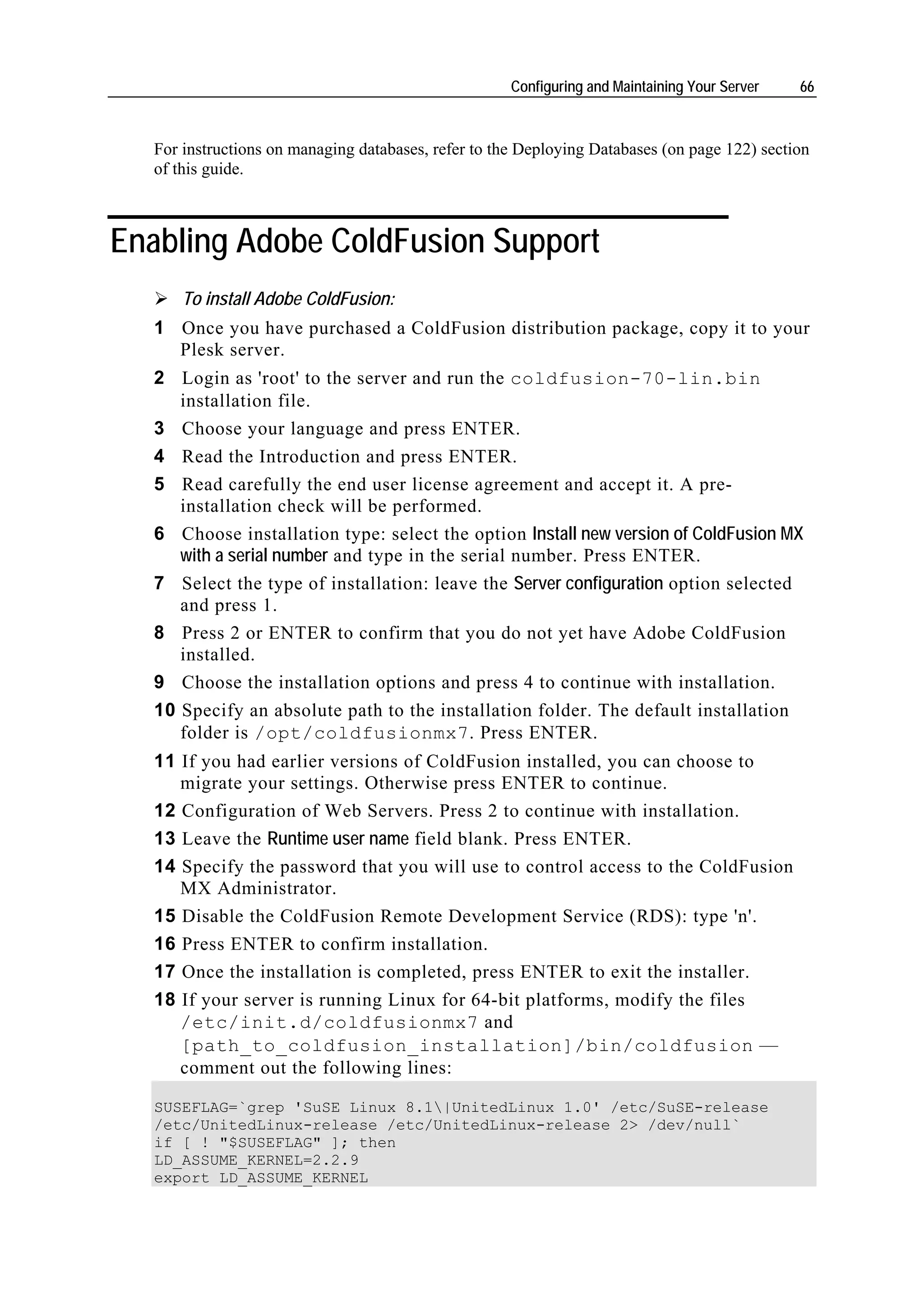 Configuring and Maintaining Your Server   66



  For instructions on managing databases, refer to the Deploying Databases (on page 122) section
  of this guide.



Enabling Adobe ColdFusion Support
      To install Adobe ColdFusion:
  1 Once you have purchased a ColdFusion distribution package, copy it to your
    Plesk server.
  2 Login as 'root' to the server and run the coldfusion-70-lin.bin
     installation file.
  3 Choose your language and press ENTER.
  4 Read the Introduction and press ENTER.
  5 Read carefully the end user license agreement and accept it. A pre-
     installation check will be performed.
  6 Choose installation type: select the option Install new version of ColdFusion MX
     with a serial number and type in the serial number. Press ENTER.
  7 Select the type of installation: leave the Server configuration option selected
     and press 1.
  8 Press 2 or ENTER to confirm that you do not yet have Adobe ColdFusion
     installed.
  9 Choose the installation options and press 4 to continue with installation.
  10 Specify an absolute path to the installation folder. The default installation
     folder is /opt/coldfusionmx7. Press ENTER.
  11 If you had earlier versions of ColdFusion installed, you can choose to
     migrate your settings. Otherwise press ENTER to continue.
  12 Configuration of Web Servers. Press 2 to continue with installation.
  13 Leave the Runtime user name field blank. Press ENTER.
  14 Specify the password that you will use to control access to the ColdFusion
     MX Administrator.
  15 Disable the ColdFusion Remote Development Service (RDS): type 'n'.
  16 Press ENTER to confirm installation.
  17 Once the installation is completed, press ENTER to exit the installer.
  18 If your server is running Linux for 64-bit platforms, modify the files
     /etc/init.d/coldfusionmx7 and
     [path_to_coldfusion_installation]/bin/coldfusion —
     comment out the following lines:

  SUSEFLAG=`grep 'SuSE Linux 8.1|UnitedLinux 1.0' /etc/SuSE-release
  /etc/UnitedLinux-release /etc/UnitedLinux-release 2> /dev/null`
  if [ ! "$SUSEFLAG" ]; then
  LD_ASSUME_KERNEL=2.2.9
  export LD_ASSUME_KERNEL
 