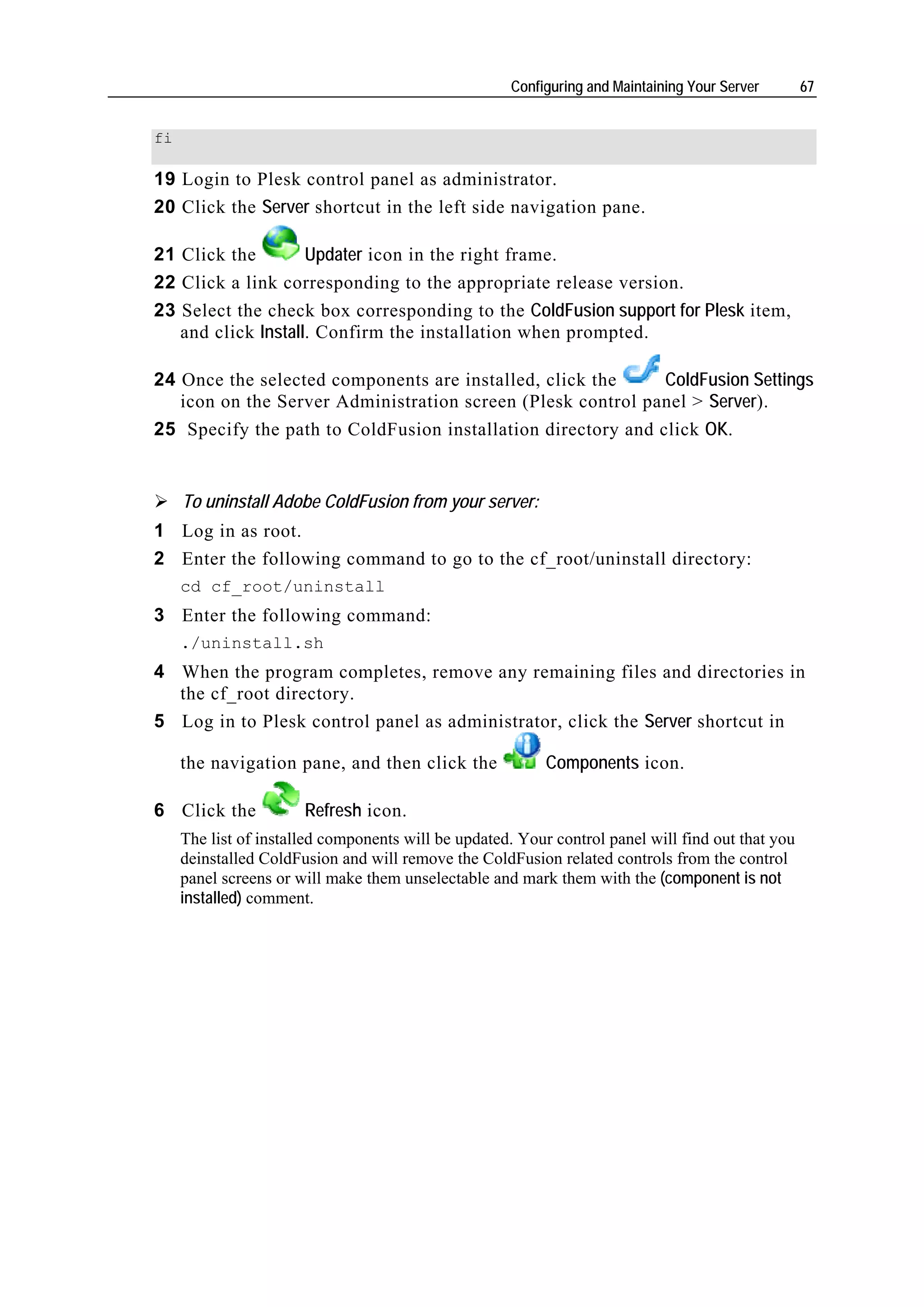 Configuring and Maintaining Your Server       67


fi

19 Login to Plesk control panel as administrator.
20 Click the Server shortcut in the left side navigation pane.

21 Click the        Updater icon in the right frame.
22 Click a link corresponding to the appropriate release version.
23 Select the check box corresponding to the ColdFusion support for Plesk item,
   and click Install. Confirm the installation when prompted.

24 Once the selected components are installed, click the      ColdFusion Settings
   icon on the Server Administration screen (Plesk control panel > Server).
25 Specify the path to ColdFusion installation directory and click OK.


     To uninstall Adobe ColdFusion from your server:
1 Log in as root.
2 Enter the following command to go to the cf_root/uninstall directory:
     cd cf_root/uninstall
3 Enter the following command:
     ./uninstall.sh
4 When the program completes, remove any remaining files and directories in
  the cf_root directory.
5 Log in to Plesk control panel as administrator, click the Server shortcut in

     the navigation pane, and then click the               Components icon.

6 Click the            Refresh icon.
     The list of installed components will be updated. Your control panel will find out that you
     deinstalled ColdFusion and will remove the ColdFusion related controls from the control
     panel screens or will make them unselectable and mark them with the (component is not
     installed) comment.
 
