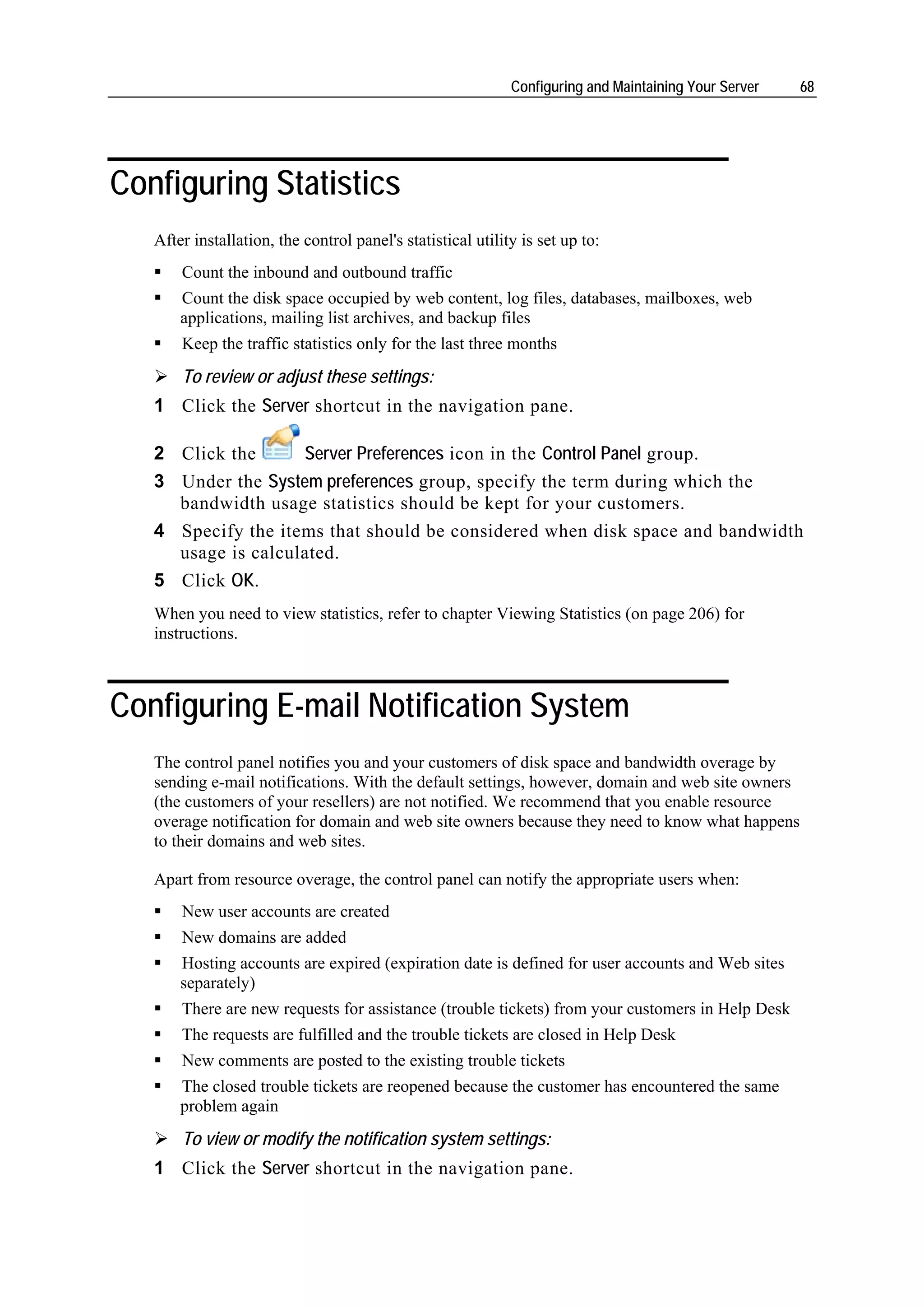 Configuring and Maintaining Your Server   68




Configuring Statistics
   After installation, the control panel's statistical utility is set up to:
       Count the inbound and outbound traffic
       Count the disk space occupied by web content, log files, databases, mailboxes, web
       applications, mailing list archives, and backup files
       Keep the traffic statistics only for the last three months
       To review or adjust these settings:
   1 Click the Server shortcut in the navigation pane.

   2 Click the      Server Preferences icon in the Control Panel group.
   3 Under the System preferences group, specify the term during which the
     bandwidth usage statistics should be kept for your customers.
   4 Specify the items that should be considered when disk space and bandwidth
     usage is calculated.
   5 Click OK.
   When you need to view statistics, refer to chapter Viewing Statistics (on page 206) for
   instructions.



Configuring E-mail Notification System
   The control panel notifies you and your customers of disk space and bandwidth overage by
   sending e-mail notifications. With the default settings, however, domain and web site owners
   (the customers of your resellers) are not notified. We recommend that you enable resource
   overage notification for domain and web site owners because they need to know what happens
   to their domains and web sites.

   Apart from resource overage, the control panel can notify the appropriate users when:
       New user accounts are created
       New domains are added
       Hosting accounts are expired (expiration date is defined for user accounts and Web sites
       separately)
       There are new requests for assistance (trouble tickets) from your customers in Help Desk
       The requests are fulfilled and the trouble tickets are closed in Help Desk
       New comments are posted to the existing trouble tickets
       The closed trouble tickets are reopened because the customer has encountered the same
       problem again
       To view or modify the notification system settings:
   1 Click the Server shortcut in the navigation pane.
 