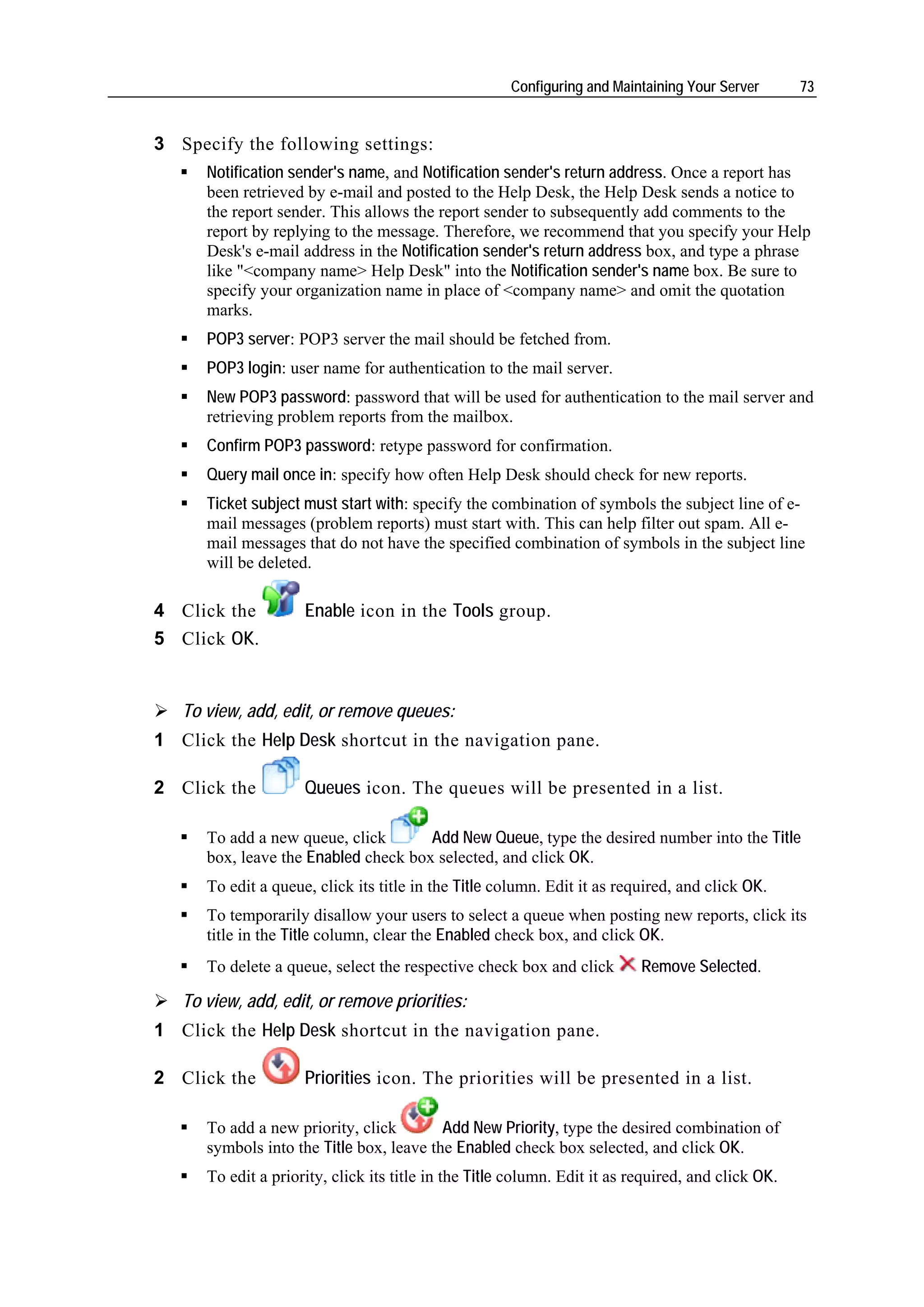 Configuring and Maintaining Your Server       73


3 Specify the following settings:
      Notification sender's name, and Notification sender's return address. Once a report has
      been retrieved by e-mail and posted to the Help Desk, the Help Desk sends a notice to
      the report sender. This allows the report sender to subsequently add comments to the
      report by replying to the message. Therefore, we recommend that you specify your Help
      Desk's e-mail address in the Notification sender's return address box, and type a phrase
      like "<company name> Help Desk" into the Notification sender's name box. Be sure to
      specify your organization name in place of <company name> and omit the quotation
      marks.
      POP3 server: POP3 server the mail should be fetched from.
      POP3 login: user name for authentication to the mail server.
      New POP3 password: password that will be used for authentication to the mail server and
      retrieving problem reports from the mailbox.
      Confirm POP3 password: retype password for confirmation.
      Query mail once in: specify how often Help Desk should check for new reports.
      Ticket subject must start with: specify the combination of symbols the subject line of e-
      mail messages (problem reports) must start with. This can help filter out spam. All e-
      mail messages that do not have the specified combination of symbols in the subject line
      will be deleted.

4 Click the          Enable icon in the Tools group.
5 Click OK.


   To view, add, edit, or remove queues:
1 Click the Help Desk shortcut in the navigation pane.

2 Click the          Queues icon. The queues will be presented in a list.

      To add a new queue, click       Add New Queue, type the desired number into the Title
      box, leave the Enabled check box selected, and click OK.
      To edit a queue, click its title in the Title column. Edit it as required, and click OK.
      To temporarily disallow your users to select a queue when posting new reports, click its
      title in the Title column, clear the Enabled check box, and click OK.
      To delete a queue, select the respective check box and click         Remove Selected.

   To view, add, edit, or remove priorities:
1 Click the Help Desk shortcut in the navigation pane.

2 Click the          Priorities icon. The priorities will be presented in a list.

      To add a new priority, click        Add New Priority, type the desired combination of
      symbols into the Title box, leave the Enabled check box selected, and click OK.
      To edit a priority, click its title in the Title column. Edit it as required, and click OK.
 