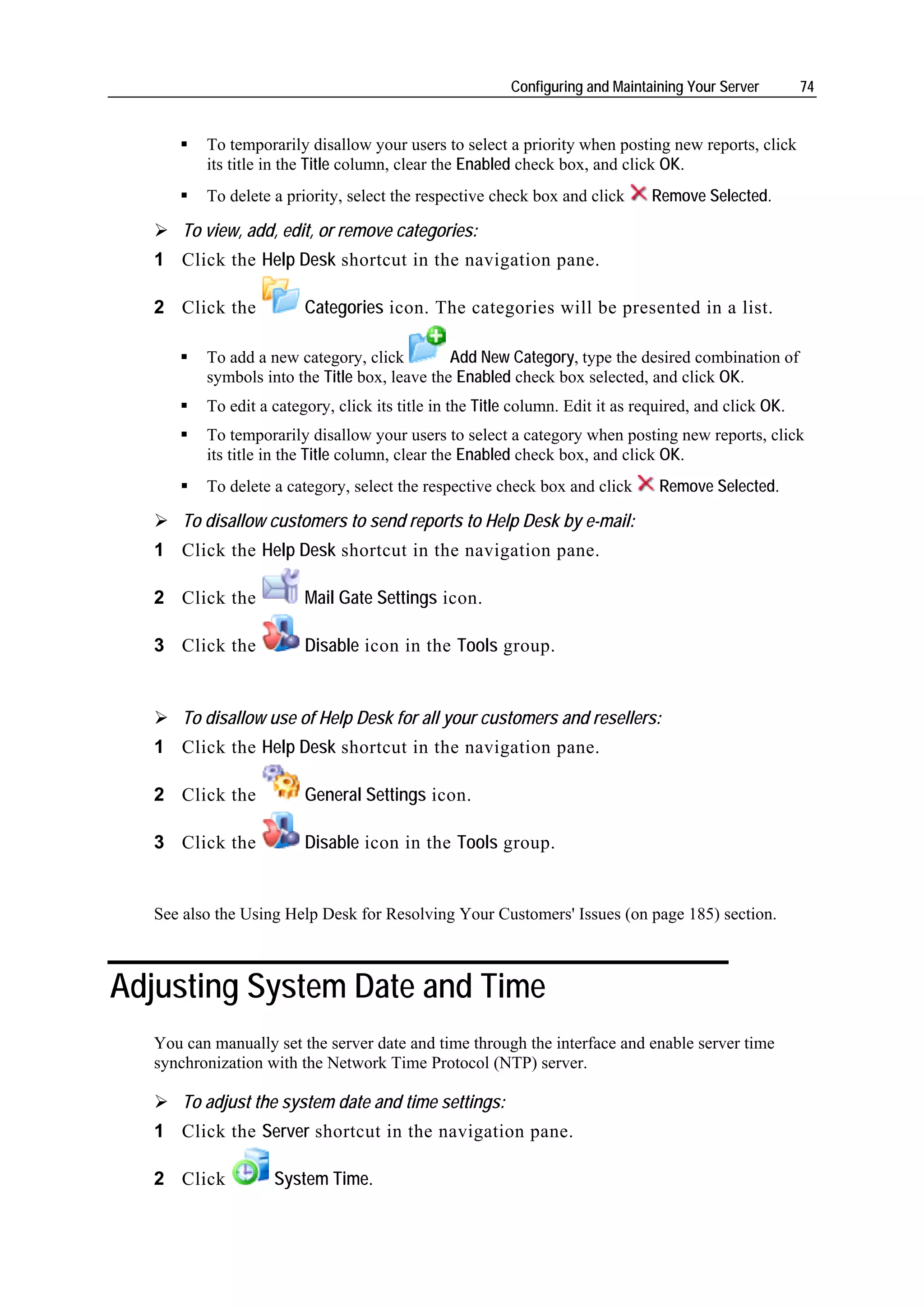 Configuring and Maintaining Your Server        74


          To temporarily disallow your users to select a priority when posting new reports, click
          its title in the Title column, clear the Enabled check box, and click OK.
          To delete a priority, select the respective check box and click       Remove Selected.

       To view, add, edit, or remove categories:
   1 Click the Help Desk shortcut in the navigation pane.

   2 Click the           Categories icon. The categories will be presented in a list.

          To add a new category, click         Add New Category, type the desired combination of
          symbols into the Title box, leave the Enabled check box selected, and click OK.
          To edit a category, click its title in the Title column. Edit it as required, and click OK.
          To temporarily disallow your users to select a category when posting new reports, click
          its title in the Title column, clear the Enabled check box, and click OK.
          To delete a category, select the respective check box and click        Remove Selected.

       To disallow customers to send reports to Help Desk by e-mail:
   1 Click the Help Desk shortcut in the navigation pane.

   2 Click the           Mail Gate Settings icon.

   3 Click the           Disable icon in the Tools group.


       To disallow use of Help Desk for all your customers and resellers:
   1 Click the Help Desk shortcut in the navigation pane.

   2 Click the           General Settings icon.

   3 Click the           Disable icon in the Tools group.


   See also the Using Help Desk for Resolving Your Customers' Issues (on page 185) section.



Adjusting System Date and Time
   You can manually set the server date and time through the interface and enable server time
   synchronization with the Network Time Protocol (NTP) server.

       To adjust the system date and time settings:
   1 Click the Server shortcut in the navigation pane.

   2 Click          System Time.
 