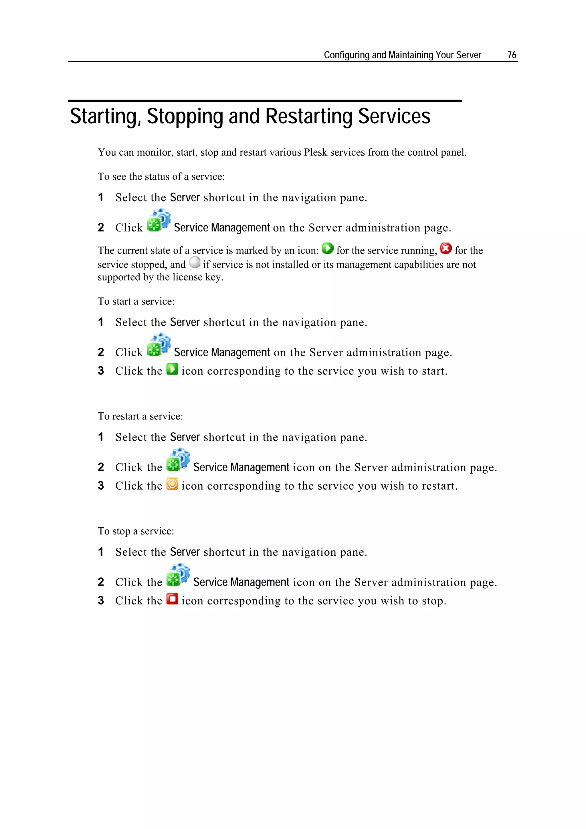 Configuring and Maintaining Your Server   76




Starting, Stopping and Restarting Services
   You can monitor, start, stop and restart various Plesk services from the control panel.

   To see the status of a service:
   1 Select the Server shortcut in the navigation pane.

   2 Click           Service Management on the Server administration page.
   The current state of a service is marked by an icon:        for the service running,  for the
   service stopped, and     if service is not installed or its management capabilities are not
   supported by the license key.

   To start a service:
   1 Select the Server shortcut in the navigation pane.

   2 Click           Service Management on the Server administration page.
   3 Click the           icon corresponding to the service you wish to start.


   To restart a service:
   1 Select the Server shortcut in the navigation pane.

   2 Click the             Service Management icon on the Server administration page.
   3 Click the           icon corresponding to the service you wish to restart.


   To stop a service:
   1 Select the Server shortcut in the navigation pane.

   2 Click the             Service Management icon on the Server administration page.
   3 Click the           icon corresponding to the service you wish to stop.
 