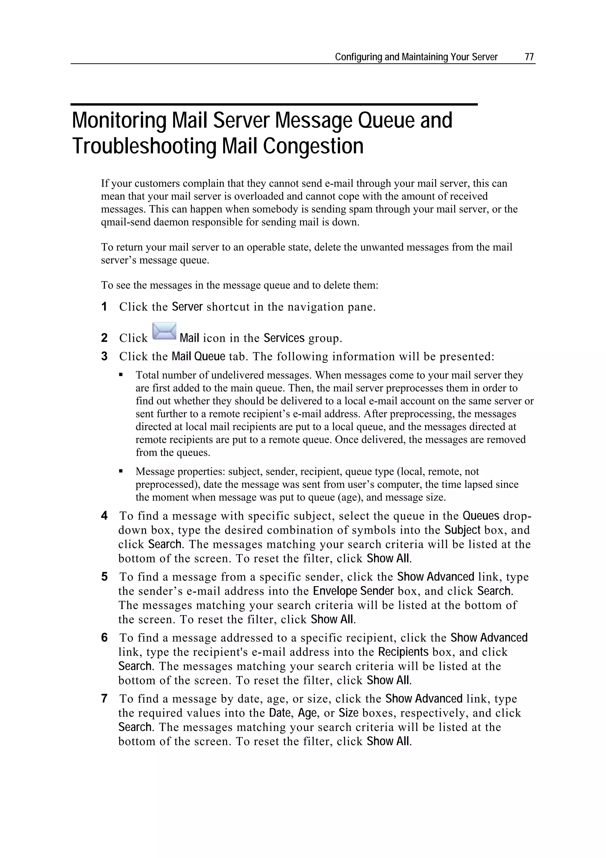 Configuring and Maintaining Your Server    77




Monitoring Mail Server Message Queue and
Troubleshooting Mail Congestion
   If your customers complain that they cannot send e-mail through your mail server, this can
   mean that your mail server is overloaded and cannot cope with the amount of received
   messages. This can happen when somebody is sending spam through your mail server, or the
   qmail-send daemon responsible for sending mail is down.

   To return your mail server to an operable state, delete the unwanted messages from the mail
   server’s message queue.

   To see the messages in the message queue and to delete them:
   1 Click the Server shortcut in the navigation pane.

   2 Click      Mail icon in the Services group.
   3 Click the Mail Queue tab. The following information will be presented:
          Total number of undelivered messages. When messages come to your mail server they
          are first added to the main queue. Then, the mail server preprocesses them in order to
          find out whether they should be delivered to a local e-mail account on the same server or
          sent further to a remote recipient’s e-mail address. After preprocessing, the messages
          directed at local mail recipients are put to a local queue, and the messages directed at
          remote recipients are put to a remote queue. Once delivered, the messages are removed
          from the queues.
          Message properties: subject, sender, recipient, queue type (local, remote, not
          preprocessed), date the message was sent from user’s computer, the time lapsed since
          the moment when message was put to queue (age), and message size.
   4 To find a message with specific subject, select the queue in the Queues drop-
     down box, type the desired combination of symbols into the Subject box, and
     click Search. The messages matching your search criteria will be listed at the
     bottom of the screen. To reset the filter, click Show All.
   5 To find a message from a specific sender, click the Show Advanced link, type
     the sender’s e-mail address into the Envelope Sender box, and click Search.
     The messages matching your search criteria will be listed at the bottom of
     the screen. To reset the filter, click Show All.
   6 To find a message addressed to a specific recipient, click the Show Advanced
     link, type the recipient's e-mail address into the Recipients box, and click
     Search. The messages matching your search criteria will be listed at the
     bottom of the screen. To reset the filter, click Show All.
   7 To find a message by date, age, or size, click the Show Advanced link, type
     the required values into the Date, Age, or Size boxes, respectively, and click
     Search. The messages matching your search criteria will be listed at the
     bottom of the screen. To reset the filter, click Show All.
 