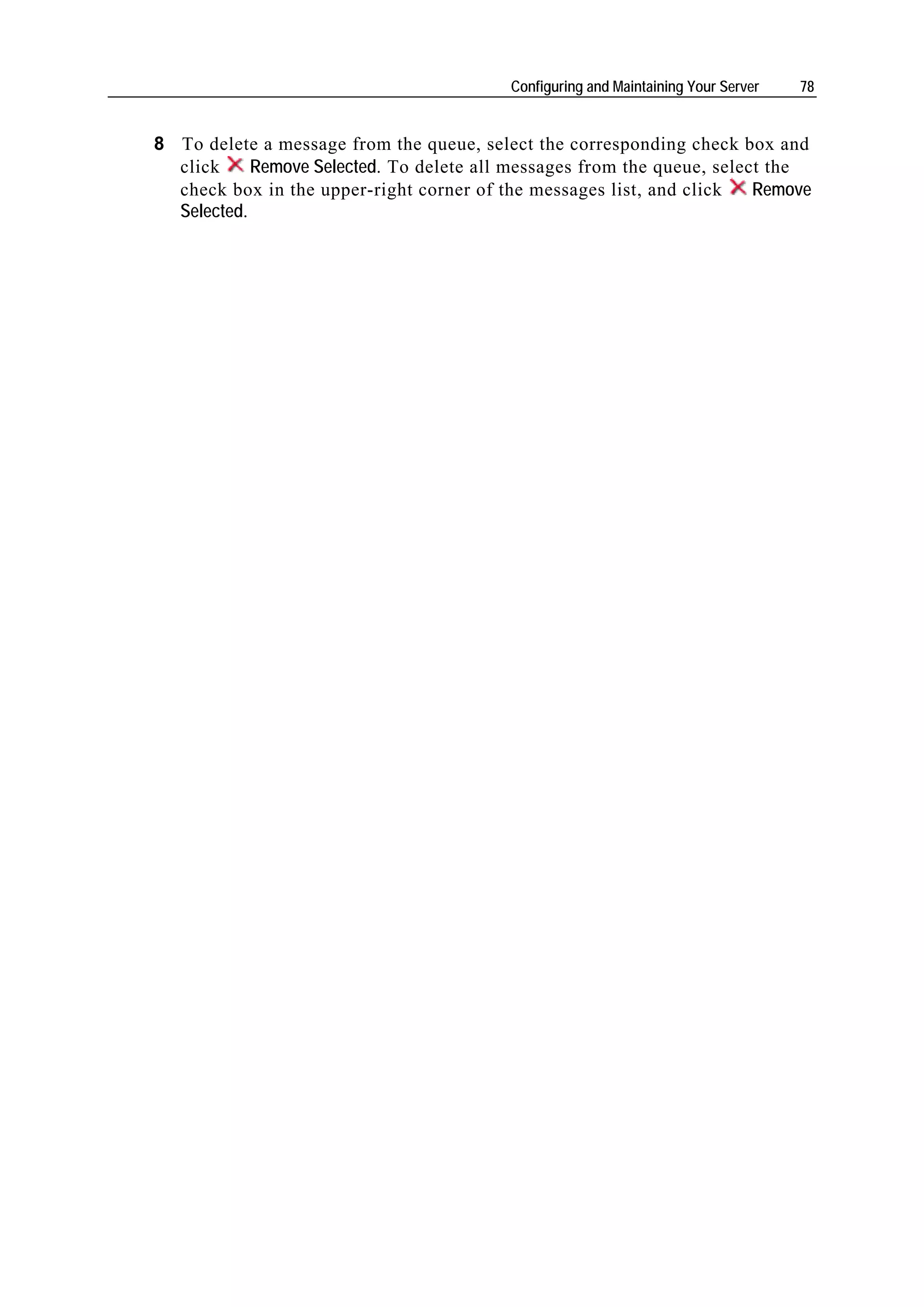 Configuring and Maintaining Your Server   78


8 To delete a message from the queue, select the corresponding check box and
  click     Remove Selected. To delete all messages from the queue, select the
  check box in the upper-right corner of the messages list, and click    Remove
  Selected.
 