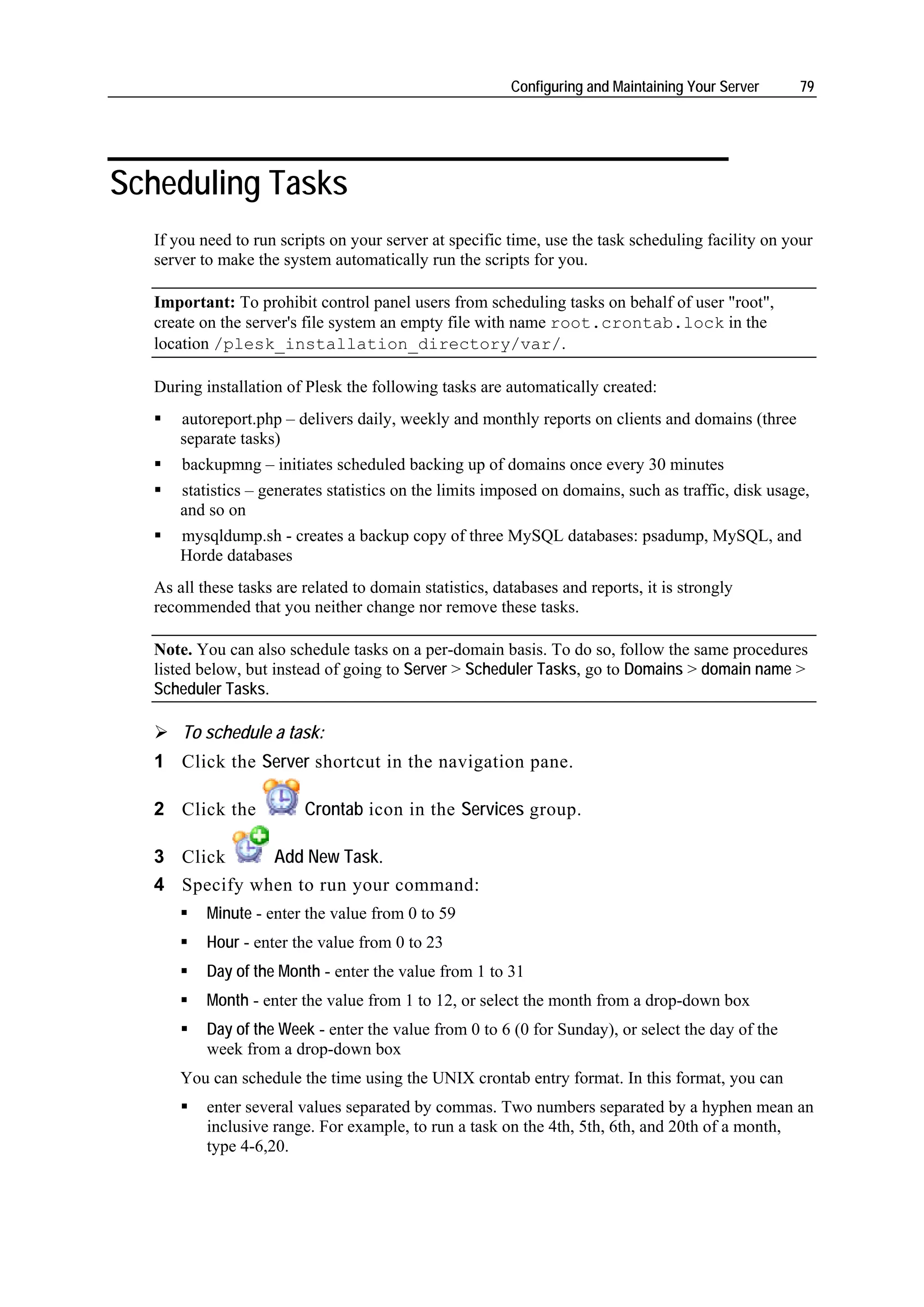 Configuring and Maintaining Your Server    79




Scheduling Tasks
  If you need to run scripts on your server at specific time, use the task scheduling facility on your
  server to make the system automatically run the scripts for you.

  Important: To prohibit control panel users from scheduling tasks on behalf of user "root",
  create on the server's file system an empty file with name root.crontab.lock in the
  location /plesk_installation_directory/var/.

  During installation of Plesk the following tasks are automatically created:
      autoreport.php – delivers daily, weekly and monthly reports on clients and domains (three
      separate tasks)
      backupmng – initiates scheduled backing up of domains once every 30 minutes
      statistics – generates statistics on the limits imposed on domains, such as traffic, disk usage,
      and so on
      mysqldump.sh - creates a backup copy of three MySQL databases: psadump, MySQL, and
      Horde databases
  As all these tasks are related to domain statistics, databases and reports, it is strongly
  recommended that you neither change nor remove these tasks.

  Note. You can also schedule tasks on a per-domain basis. To do so, follow the same procedures
  listed below, but instead of going to Server > Scheduler Tasks, go to Domains > domain name >
  Scheduler Tasks.

      To schedule a task:
  1 Click the Server shortcut in the navigation pane.

  2 Click the            Crontab icon in the Services group.

  3 Click     Add New Task.
  4 Specify when to run your command:
          Minute - enter the value from 0 to 59
          Hour - enter the value from 0 to 23
          Day of the Month - enter the value from 1 to 31
          Month - enter the value from 1 to 12, or select the month from a drop-down box
          Day of the Week - enter the value from 0 to 6 (0 for Sunday), or select the day of the
          week from a drop-down box
      You can schedule the time using the UNIX crontab entry format. In this format, you can
          enter several values separated by commas. Two numbers separated by a hyphen mean an
          inclusive range. For example, to run a task on the 4th, 5th, 6th, and 20th of a month,
          type 4-6,20.
 