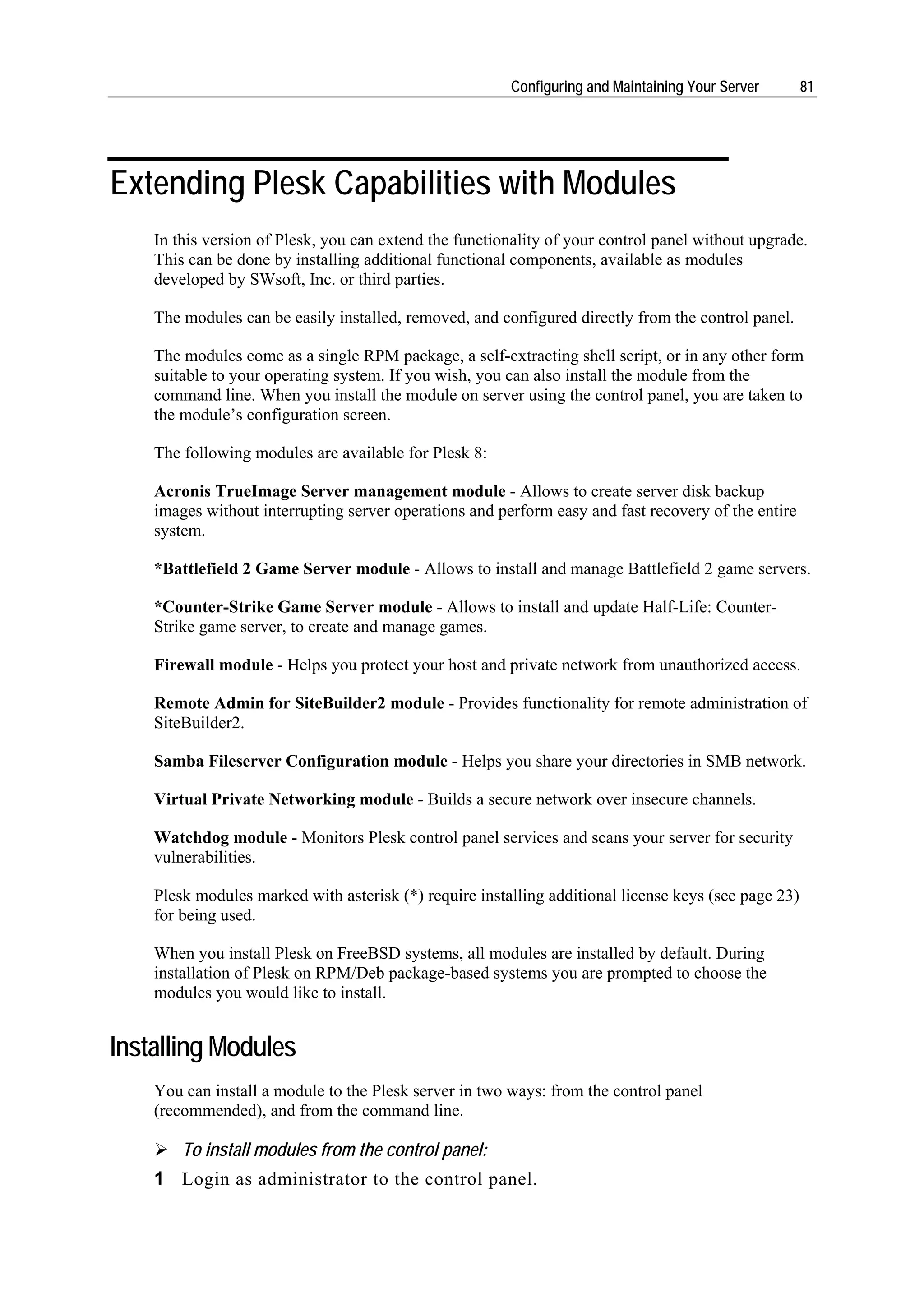 Configuring and Maintaining Your Server       81




Extending Plesk Capabilities with Modules
    In this version of Plesk, you can extend the functionality of your control panel without upgrade.
    This can be done by installing additional functional components, available as modules
    developed by SWsoft, Inc. or third parties.

    The modules can be easily installed, removed, and configured directly from the control panel.

    The modules come as a single RPM package, a self-extracting shell script, or in any other form
    suitable to your operating system. If you wish, you can also install the module from the
    command line. When you install the module on server using the control panel, you are taken to
    the module’s configuration screen.

    The following modules are available for Plesk 8:

    Acronis TrueImage Server management module - Allows to create server disk backup
    images without interrupting server operations and perform easy and fast recovery of the entire
    system.

    *Battlefield 2 Game Server module - Allows to install and manage Battlefield 2 game servers.

    *Counter-Strike Game Server module - Allows to install and update Half-Life: Counter-
    Strike game server, to create and manage games.

    Firewall module - Helps you protect your host and private network from unauthorized access.

    Remote Admin for SiteBuilder2 module - Provides functionality for remote administration of
    SiteBuilder2.

    Samba Fileserver Configuration module - Helps you share your directories in SMB network.

    Virtual Private Networking module - Builds a secure network over insecure channels.

    Watchdog module - Monitors Plesk control panel services and scans your server for security
    vulnerabilities.

    Plesk modules marked with asterisk (*) require installing additional license keys (see page 23)
    for being used.

    When you install Plesk on FreeBSD systems, all modules are installed by default. During
    installation of Plesk on RPM/Deb package-based systems you are prompted to choose the
    modules you would like to install.


Installing Modules
    You can install a module to the Plesk server in two ways: from the control panel
    (recommended), and from the command line.

        To install modules from the control panel:
    1 Login as administrator to the control panel.
 