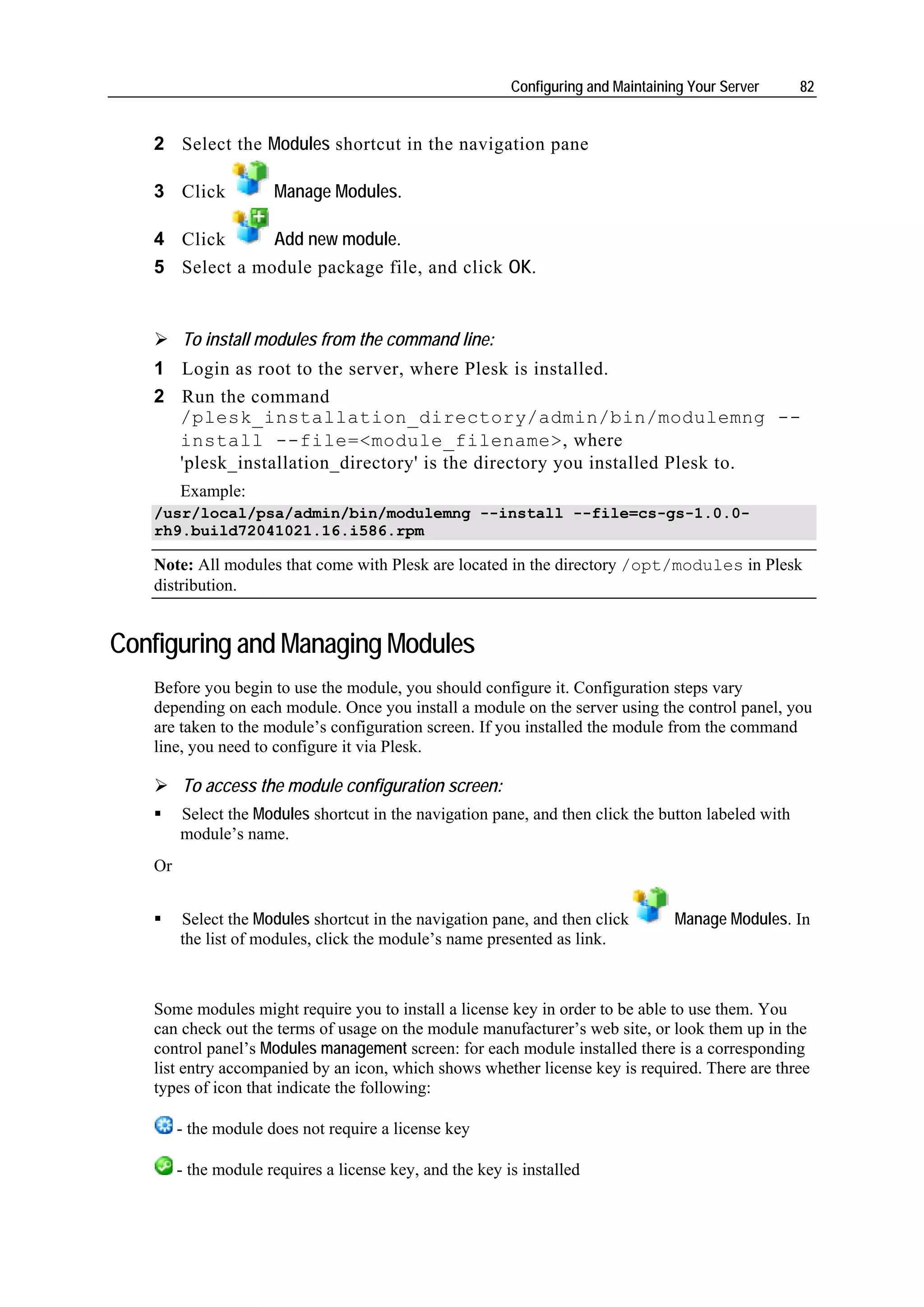 Configuring and Maintaining Your Server    82


   2 Select the Modules shortcut in the navigation pane

   3 Click            Manage Modules.

   4 Click      Add new module.
   5 Select a module package file, and click OK.


        To install modules from the command line:
   1 Login as root to the server, where Plesk is installed.
   2 Run the command
     /plesk_installation_directory/admin/bin/modulemng --
     install --file=<module_filename>, where
     'plesk_installation_directory' is the directory you installed Plesk to.
        Example:
   /usr/local/psa/admin/bin/modulemng --install --file=cs-gs-1.0.0-
   rh9.build72041021.16.i586.rpm

   Note: All modules that come with Plesk are located in the directory /opt/modules in Plesk
   distribution.


Configuring and Managing Modules
   Before you begin to use the module, you should configure it. Configuration steps vary
   depending on each module. Once you install a module on the server using the control panel, you
   are taken to the module’s configuration screen. If you installed the module from the command
   line, you need to configure it via Plesk.

        To access the module configuration screen:
        Select the Modules shortcut in the navigation pane, and then click the button labeled with
        module’s name.
   Or


        Select the Modules shortcut in the navigation pane, and then click         Manage Modules. In
        the list of modules, click the module’s name presented as link.



   Some modules might require you to install a license key in order to be able to use them. You
   can check out the terms of usage on the module manufacturer’s web site, or look them up in the
   control panel’s Modules management screen: for each module installed there is a corresponding
   list entry accompanied by an icon, which shows whether license key is required. There are three
   types of icon that indicate the following:

        - the module does not require a license key

        - the module requires a license key, and the key is installed
 