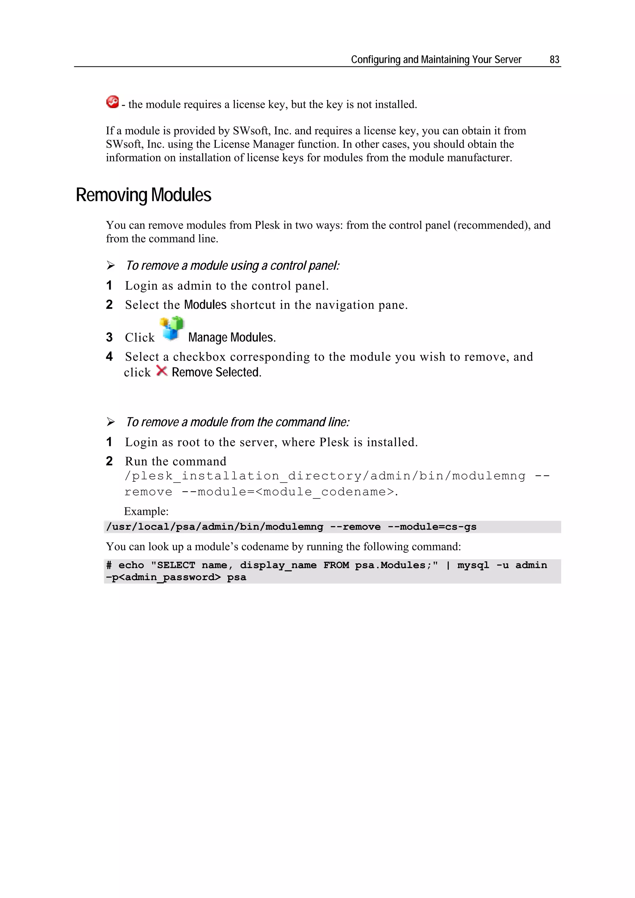 Configuring and Maintaining Your Server   83



      - the module requires a license key, but the key is not installed.

   If a module is provided by SWsoft, Inc. and requires a license key, you can obtain it from
   SWsoft, Inc. using the License Manager function. In other cases, you should obtain the
   information on installation of license keys for modules from the module manufacturer.


Removing Modules
   You can remove modules from Plesk in two ways: from the control panel (recommended), and
   from the command line.

       To remove a module using a control panel:
   1 Login as admin to the control panel.
   2 Select the Modules shortcut in the navigation pane.

   3 Click      Manage Modules.
   4 Select a checkbox corresponding to the module you wish to remove, and
     click    Remove Selected.


       To remove a module from the command line:
   1 Login as root to the server, where Plesk is installed.
   2 Run the command
     /plesk_installation_directory/admin/bin/modulemng --
     remove --module=<module_codename>.
      Example:
   /usr/local/psa/admin/bin/modulemng --remove --module=cs-gs
   You can look up a module’s codename by running the following command:
   # echo "SELECT name, display_name FROM psa.Modules;" | mysql -u admin
   –p<admin_password> psa
 