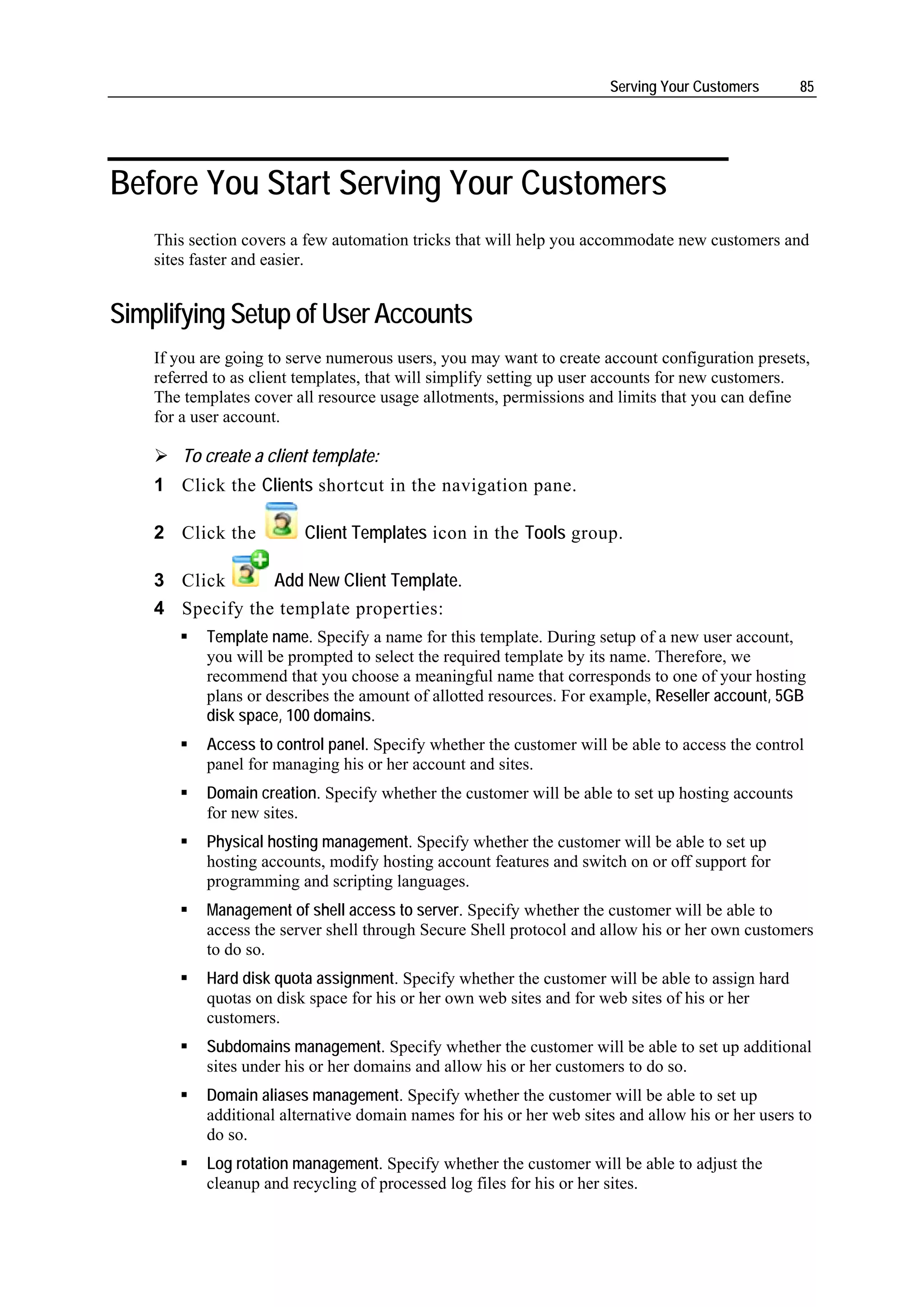 Serving Your Customers       85




Before You Start Serving Your Customers
    This section covers a few automation tricks that will help you accommodate new customers and
    sites faster and easier.


Simplifying Setup of User Accounts
    If you are going to serve numerous users, you may want to create account configuration presets,
    referred to as client templates, that will simplify setting up user accounts for new customers.
    The templates cover all resource usage allotments, permissions and limits that you can define
    for a user account.

        To create a client template:
    1 Click the Clients shortcut in the navigation pane.

    2 Click the          Client Templates icon in the Tools group.

    3 Click      Add New Client Template.
    4 Specify the template properties:
           Template name. Specify a name for this template. During setup of a new user account,
           you will be prompted to select the required template by its name. Therefore, we
           recommend that you choose a meaningful name that corresponds to one of your hosting
           plans or describes the amount of allotted resources. For example, Reseller account, 5GB
           disk space, 100 domains.
           Access to control panel. Specify whether the customer will be able to access the control
           panel for managing his or her account and sites.
           Domain creation. Specify whether the customer will be able to set up hosting accounts
           for new sites.
           Physical hosting management. Specify whether the customer will be able to set up
           hosting accounts, modify hosting account features and switch on or off support for
           programming and scripting languages.
           Management of shell access to server. Specify whether the customer will be able to
           access the server shell through Secure Shell protocol and allow his or her own customers
           to do so.
           Hard disk quota assignment. Specify whether the customer will be able to assign hard
           quotas on disk space for his or her own web sites and for web sites of his or her
           customers.
           Subdomains management. Specify whether the customer will be able to set up additional
           sites under his or her domains and allow his or her customers to do so.
           Domain aliases management. Specify whether the customer will be able to set up
           additional alternative domain names for his or her web sites and allow his or her users to
           do so.
           Log rotation management. Specify whether the customer will be able to adjust the
           cleanup and recycling of processed log files for his or her sites.
 