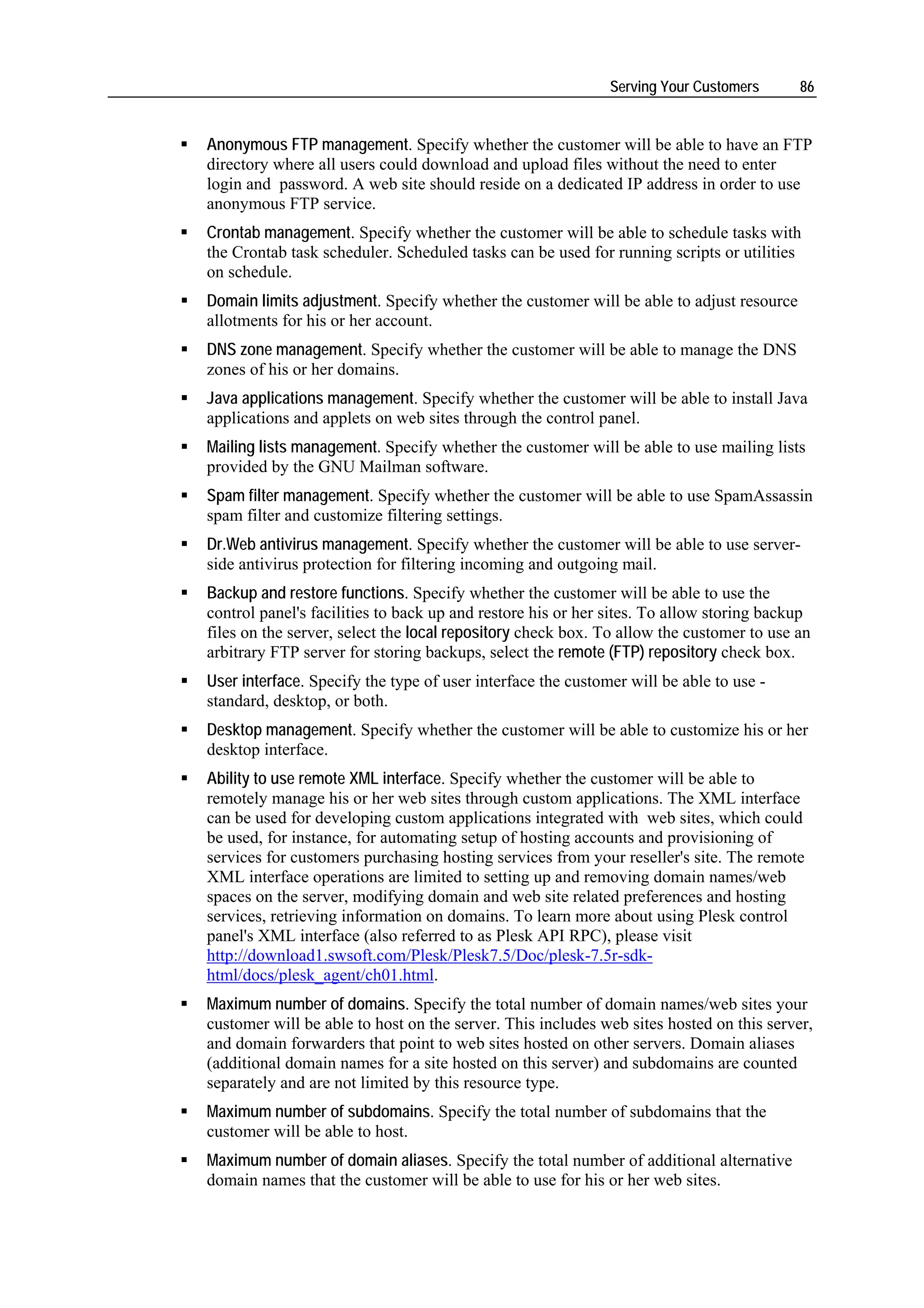 Serving Your Customers      86


Anonymous FTP management. Specify whether the customer will be able to have an FTP
directory where all users could download and upload files without the need to enter
login and password. A web site should reside on a dedicated IP address in order to use
anonymous FTP service.
Crontab management. Specify whether the customer will be able to schedule tasks with
the Crontab task scheduler. Scheduled tasks can be used for running scripts or utilities
on schedule.
Domain limits adjustment. Specify whether the customer will be able to adjust resource
allotments for his or her account.
DNS zone management. Specify whether the customer will be able to manage the DNS
zones of his or her domains.
Java applications management. Specify whether the customer will be able to install Java
applications and applets on web sites through the control panel.
Mailing lists management. Specify whether the customer will be able to use mailing lists
provided by the GNU Mailman software.
Spam filter management. Specify whether the customer will be able to use SpamAssassin
spam filter and customize filtering settings.
Dr.Web antivirus management. Specify whether the customer will be able to use server-
side antivirus protection for filtering incoming and outgoing mail.
Backup and restore functions. Specify whether the customer will be able to use the
control panel's facilities to back up and restore his or her sites. To allow storing backup
files on the server, select the local repository check box. To allow the customer to use an
arbitrary FTP server for storing backups, select the remote (FTP) repository check box.
User interface. Specify the type of user interface the customer will be able to use -
standard, desktop, or both.
Desktop management. Specify whether the customer will be able to customize his or her
desktop interface.
Ability to use remote XML interface. Specify whether the customer will be able to
remotely manage his or her web sites through custom applications. The XML interface
can be used for developing custom applications integrated with web sites, which could
be used, for instance, for automating setup of hosting accounts and provisioning of
services for customers purchasing hosting services from your reseller's site. The remote
XML interface operations are limited to setting up and removing domain names/web
spaces on the server, modifying domain and web site related preferences and hosting
services, retrieving information on domains. To learn more about using Plesk control
panel's XML interface (also referred to as Plesk API RPC), please visit
http://download1.swsoft.com/Plesk/Plesk7.5/Doc/plesk-7.5r-sdk-
html/docs/plesk_agent/ch01.html.
Maximum number of domains. Specify the total number of domain names/web sites your
customer will be able to host on the server. This includes web sites hosted on this server,
and domain forwarders that point to web sites hosted on other servers. Domain aliases
(additional domain names for a site hosted on this server) and subdomains are counted
separately and are not limited by this resource type.
Maximum number of subdomains. Specify the total number of subdomains that the
customer will be able to host.
Maximum number of domain aliases. Specify the total number of additional alternative
domain names that the customer will be able to use for his or her web sites.
 