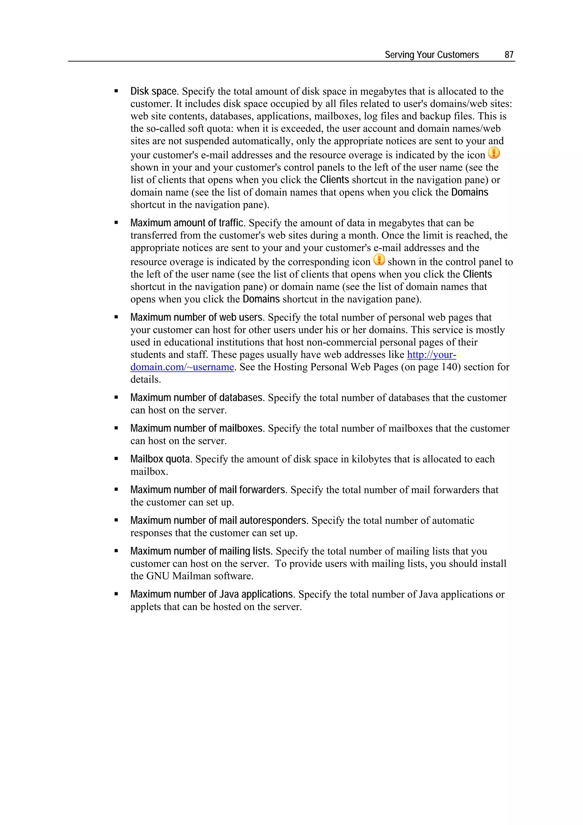 Serving Your Customers      87


Disk space. Specify the total amount of disk space in megabytes that is allocated to the
customer. It includes disk space occupied by all files related to user's domains/web sites:
web site contents, databases, applications, mailboxes, log files and backup files. This is
the so-called soft quota: when it is exceeded, the user account and domain names/web
sites are not suspended automatically, only the appropriate notices are sent to your and
your customer's e-mail addresses and the resource overage is indicated by the icon
shown in your and your customer's control panels to the left of the user name (see the
list of clients that opens when you click the Clients shortcut in the navigation pane) or
domain name (see the list of domain names that opens when you click the Domains
shortcut in the navigation pane).
Maximum amount of traffic. Specify the amount of data in megabytes that can be
transferred from the customer's web sites during a month. Once the limit is reached, the
appropriate notices are sent to your and your customer's e-mail addresses and the
resource overage is indicated by the corresponding icon        shown in the control panel to
the left of the user name (see the list of clients that opens when you click the Clients
shortcut in the navigation pane) or domain name (see the list of domain names that
opens when you click the Domains shortcut in the navigation pane).
Maximum number of web users. Specify the total number of personal web pages that
your customer can host for other users under his or her domains. This service is mostly
used in educational institutions that host non-commercial personal pages of their
students and staff. These pages usually have web addresses like http://your-
domain.com/~username. See the Hosting Personal Web Pages (on page 140) section for
details.
Maximum number of databases. Specify the total number of databases that the customer
can host on the server.
Maximum number of mailboxes. Specify the total number of mailboxes that the customer
can host on the server.
Mailbox quota. Specify the amount of disk space in kilobytes that is allocated to each
mailbox.
Maximum number of mail forwarders. Specify the total number of mail forwarders that
the customer can set up.
Maximum number of mail autoresponders. Specify the total number of automatic
responses that the customer can set up.
Maximum number of mailing lists. Specify the total number of mailing lists that you
customer can host on the server. To provide users with mailing lists, you should install
the GNU Mailman software.
Maximum number of Java applications. Specify the total number of Java applications or
applets that can be hosted on the server.
 