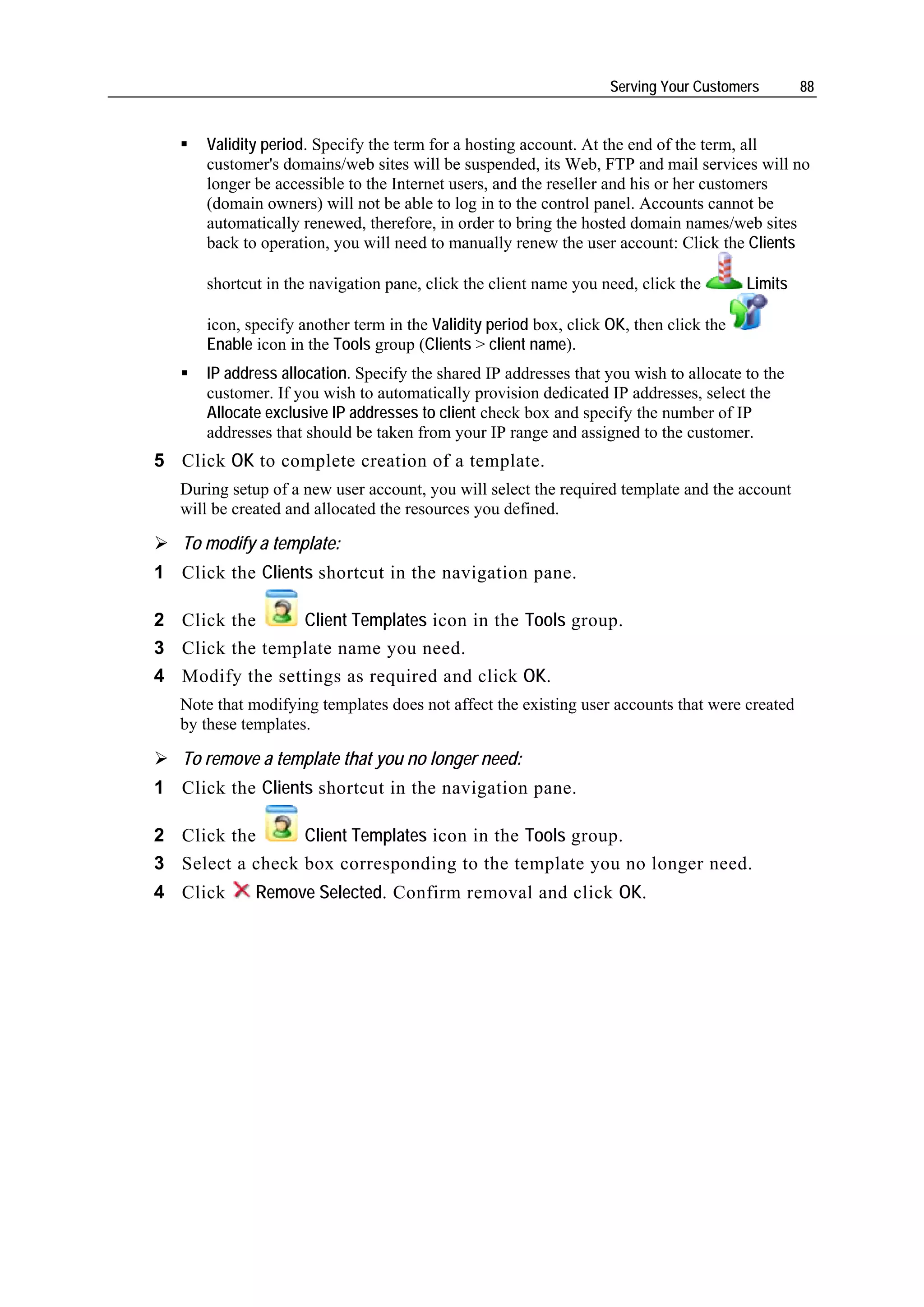 Serving Your Customers        88


      Validity period. Specify the term for a hosting account. At the end of the term, all
      customer's domains/web sites will be suspended, its Web, FTP and mail services will no
      longer be accessible to the Internet users, and the reseller and his or her customers
      (domain owners) will not be able to log in to the control panel. Accounts cannot be
      automatically renewed, therefore, in order to bring the hosted domain names/web sites
      back to operation, you will need to manually renew the user account: Click the Clients

      shortcut in the navigation pane, click the client name you need, click the        Limits

      icon, specify another term in the Validity period box, click OK, then click the
      Enable icon in the Tools group (Clients > client name).
      IP address allocation. Specify the shared IP addresses that you wish to allocate to the
      customer. If you wish to automatically provision dedicated IP addresses, select the
      Allocate exclusive IP addresses to client check box and specify the number of IP
      addresses that should be taken from your IP range and assigned to the customer.
5 Click OK to complete creation of a template.
   During setup of a new user account, you will select the required template and the account
   will be created and allocated the resources you defined.

   To modify a template:
1 Click the Clients shortcut in the navigation pane.

2 Click the      Client Templates icon in the Tools group.
3 Click the template name you need.
4 Modify the settings as required and click OK.
   Note that modifying templates does not affect the existing user accounts that were created
   by these templates.

   To remove a template that you no longer need:
1 Click the Clients shortcut in the navigation pane.

2 Click the      Client Templates icon in the Tools group.
3 Select a check box corresponding to the template you no longer need.
4 Click       Remove Selected. Confirm removal and click OK.
 