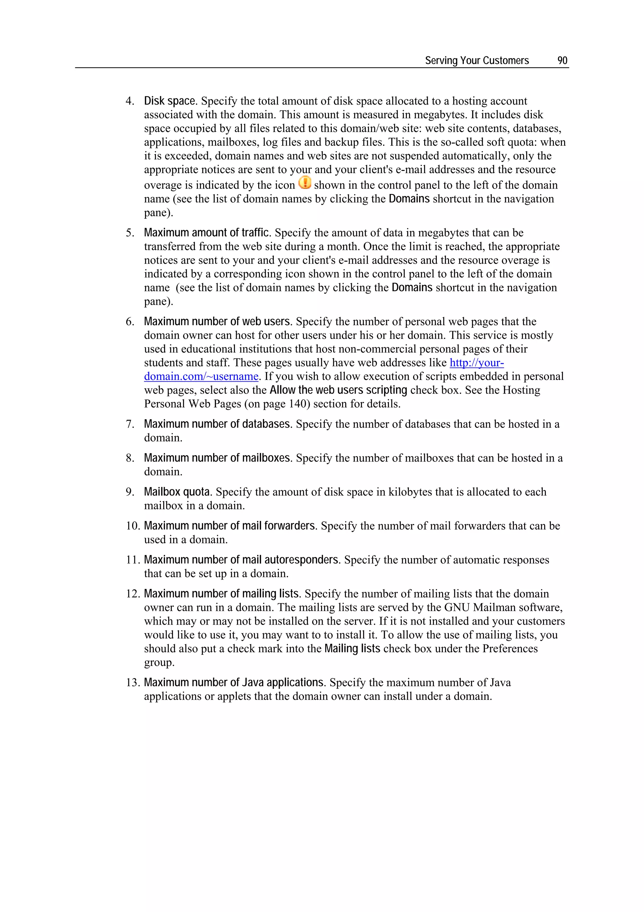 Serving Your Customers       90


4. Disk space. Specify the total amount of disk space allocated to a hosting account
   associated with the domain. This amount is measured in megabytes. It includes disk
   space occupied by all files related to this domain/web site: web site contents, databases,
   applications, mailboxes, log files and backup files. This is the so-called soft quota: when
   it is exceeded, domain names and web sites are not suspended automatically, only the
   appropriate notices are sent to your and your client's e-mail addresses and the resource
   overage is indicated by the icon     shown in the control panel to the left of the domain
   name (see the list of domain names by clicking the Domains shortcut in the navigation
   pane).
5. Maximum amount of traffic. Specify the amount of data in megabytes that can be
   transferred from the web site during a month. Once the limit is reached, the appropriate
   notices are sent to your and your client's e-mail addresses and the resource overage is
   indicated by a corresponding icon shown in the control panel to the left of the domain
   name (see the list of domain names by clicking the Domains shortcut in the navigation
   pane).
6. Maximum number of web users. Specify the number of personal web pages that the
   domain owner can host for other users under his or her domain. This service is mostly
   used in educational institutions that host non-commercial personal pages of their
   students and staff. These pages usually have web addresses like http://your-
   domain.com/~username. If you wish to allow execution of scripts embedded in personal
   web pages, select also the Allow the web users scripting check box. See the Hosting
   Personal Web Pages (on page 140) section for details.
7. Maximum number of databases. Specify the number of databases that can be hosted in a
   domain.
8. Maximum number of mailboxes. Specify the number of mailboxes that can be hosted in a
   domain.
9. Mailbox quota. Specify the amount of disk space in kilobytes that is allocated to each
   mailbox in a domain.
10. Maximum number of mail forwarders. Specify the number of mail forwarders that can be
    used in a domain.
11. Maximum number of mail autoresponders. Specify the number of automatic responses
    that can be set up in a domain.
12. Maximum number of mailing lists. Specify the number of mailing lists that the domain
    owner can run in a domain. The mailing lists are served by the GNU Mailman software,
    which may or may not be installed on the server. If it is not installed and your customers
    would like to use it, you may want to to install it. To allow the use of mailing lists, you
    should also put a check mark into the Mailing lists check box under the Preferences
    group.
13. Maximum number of Java applications. Specify the maximum number of Java
    applications or applets that the domain owner can install under a domain.
 