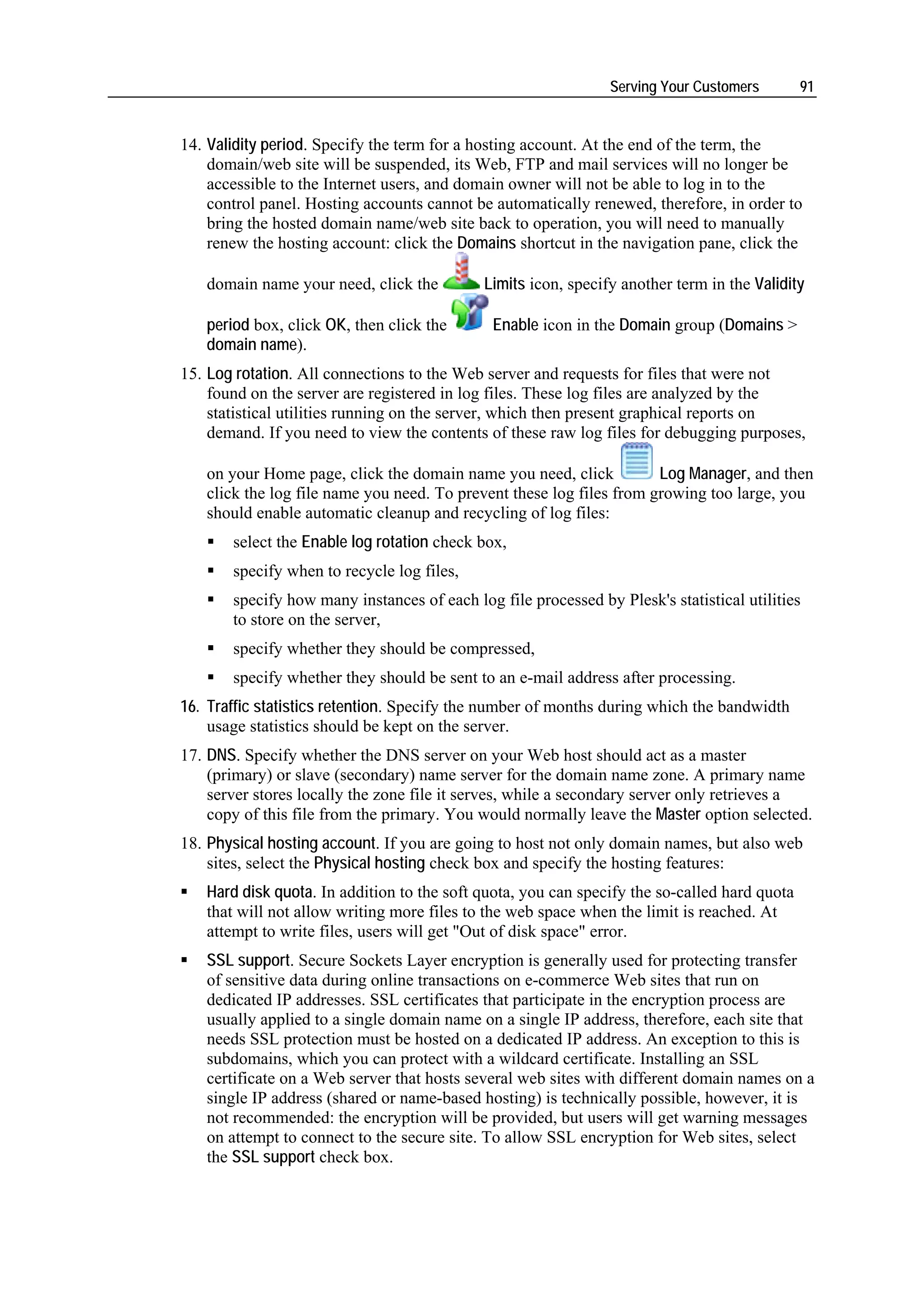 Serving Your Customers        91


14. Validity period. Specify the term for a hosting account. At the end of the term, the
    domain/web site will be suspended, its Web, FTP and mail services will no longer be
    accessible to the Internet users, and domain owner will not be able to log in to the
    control panel. Hosting accounts cannot be automatically renewed, therefore, in order to
    bring the hosted domain name/web site back to operation, you will need to manually
    renew the hosting account: click the Domains shortcut in the navigation pane, click the

   domain name your need, click the          Limits icon, specify another term in the Validity

   period box, click OK, then click the       Enable icon in the Domain group (Domains >
   domain name).
15. Log rotation. All connections to the Web server and requests for files that were not
    found on the server are registered in log files. These log files are analyzed by the
    statistical utilities running on the server, which then present graphical reports on
    demand. If you need to view the contents of these raw log files for debugging purposes,

   on your Home page, click the domain name you need, click           Log Manager, and then
   click the log file name you need. To prevent these log files from growing too large, you
   should enable automatic cleanup and recycling of log files:
       select the Enable log rotation check box,
       specify when to recycle log files,
       specify how many instances of each log file processed by Plesk's statistical utilities
       to store on the server,
       specify whether they should be compressed,
       specify whether they should be sent to an e-mail address after processing.
16. Traffic statistics retention. Specify the number of months during which the bandwidth
    usage statistics should be kept on the server.
17. DNS. Specify whether the DNS server on your Web host should act as a master
    (primary) or slave (secondary) name server for the domain name zone. A primary name
    server stores locally the zone file it serves, while a secondary server only retrieves a
    copy of this file from the primary. You would normally leave the Master option selected.
18. Physical hosting account. If you are going to host not only domain names, but also web
    sites, select the Physical hosting check box and specify the hosting features:
   Hard disk quota. In addition to the soft quota, you can specify the so-called hard quota
   that will not allow writing more files to the web space when the limit is reached. At
   attempt to write files, users will get "Out of disk space" error.
   SSL support. Secure Sockets Layer encryption is generally used for protecting transfer
   of sensitive data during online transactions on e-commerce Web sites that run on
   dedicated IP addresses. SSL certificates that participate in the encryption process are
   usually applied to a single domain name on a single IP address, therefore, each site that
   needs SSL protection must be hosted on a dedicated IP address. An exception to this is
   subdomains, which you can protect with a wildcard certificate. Installing an SSL
   certificate on a Web server that hosts several web sites with different domain names on a
   single IP address (shared or name-based hosting) is technically possible, however, it is
   not recommended: the encryption will be provided, but users will get warning messages
   on attempt to connect to the secure site. To allow SSL encryption for Web sites, select
   the SSL support check box.
 
