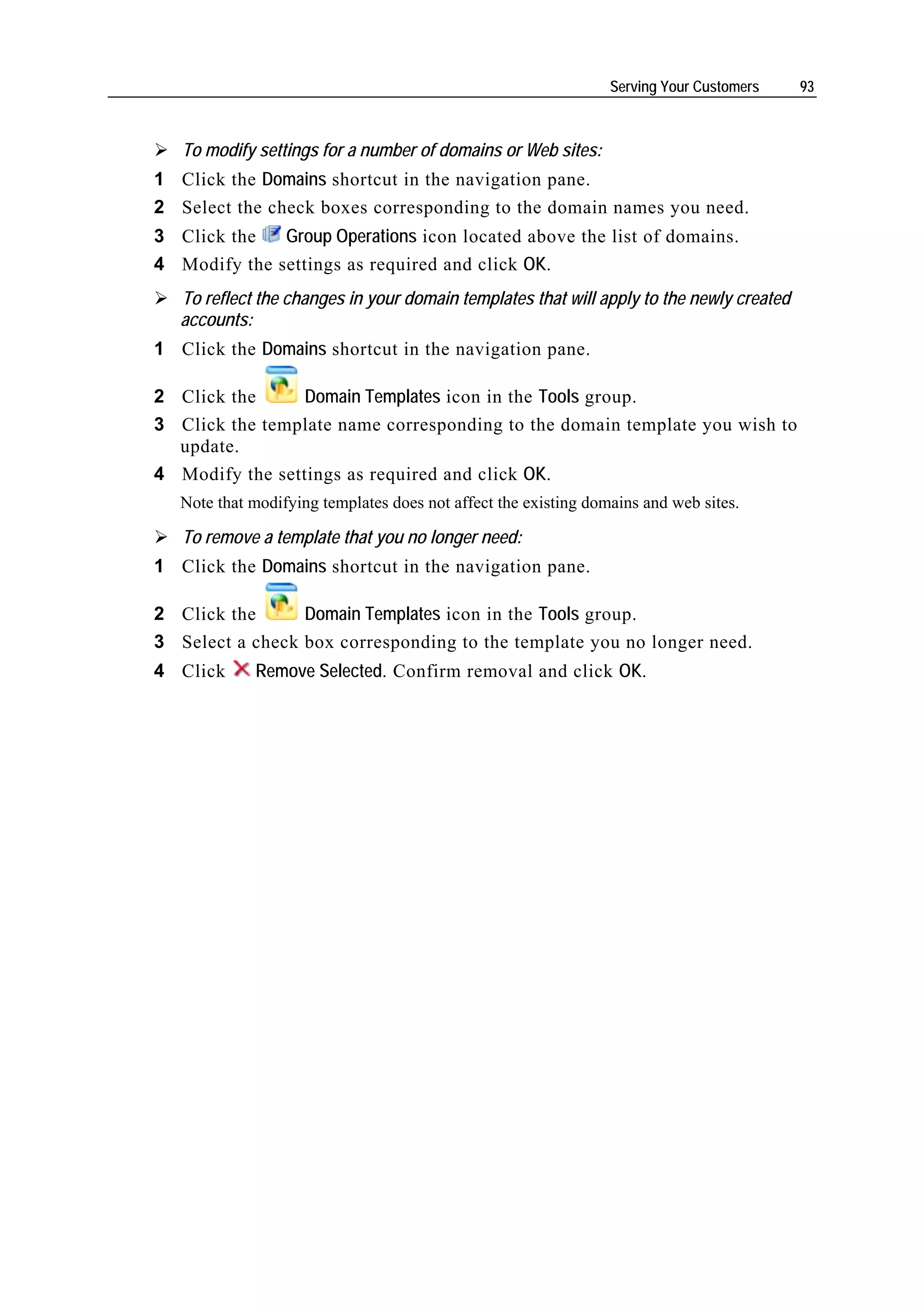 Serving Your Customers   93



   To modify settings for a number of domains or Web sites:
1 Click the Domains shortcut in the navigation pane.
2 Select the check boxes corresponding to the domain names you need.
3 Click the   Group Operations icon located above the list of domains.
4 Modify the settings as required and click OK.
   To reflect the changes in your domain templates that will apply to the newly created
   accounts:
1 Click the Domains shortcut in the navigation pane.

2 Click the      Domain Templates icon in the Tools group.
3 Click the template name corresponding to the domain template you wish to
  update.
4 Modify the settings as required and click OK.
   Note that modifying templates does not affect the existing domains and web sites.

   To remove a template that you no longer need:
1 Click the Domains shortcut in the navigation pane.

2 Click the      Domain Templates icon in the Tools group.
3 Select a check box corresponding to the template you no longer need.
4 Click      Remove Selected. Confirm removal and click OK.
 
