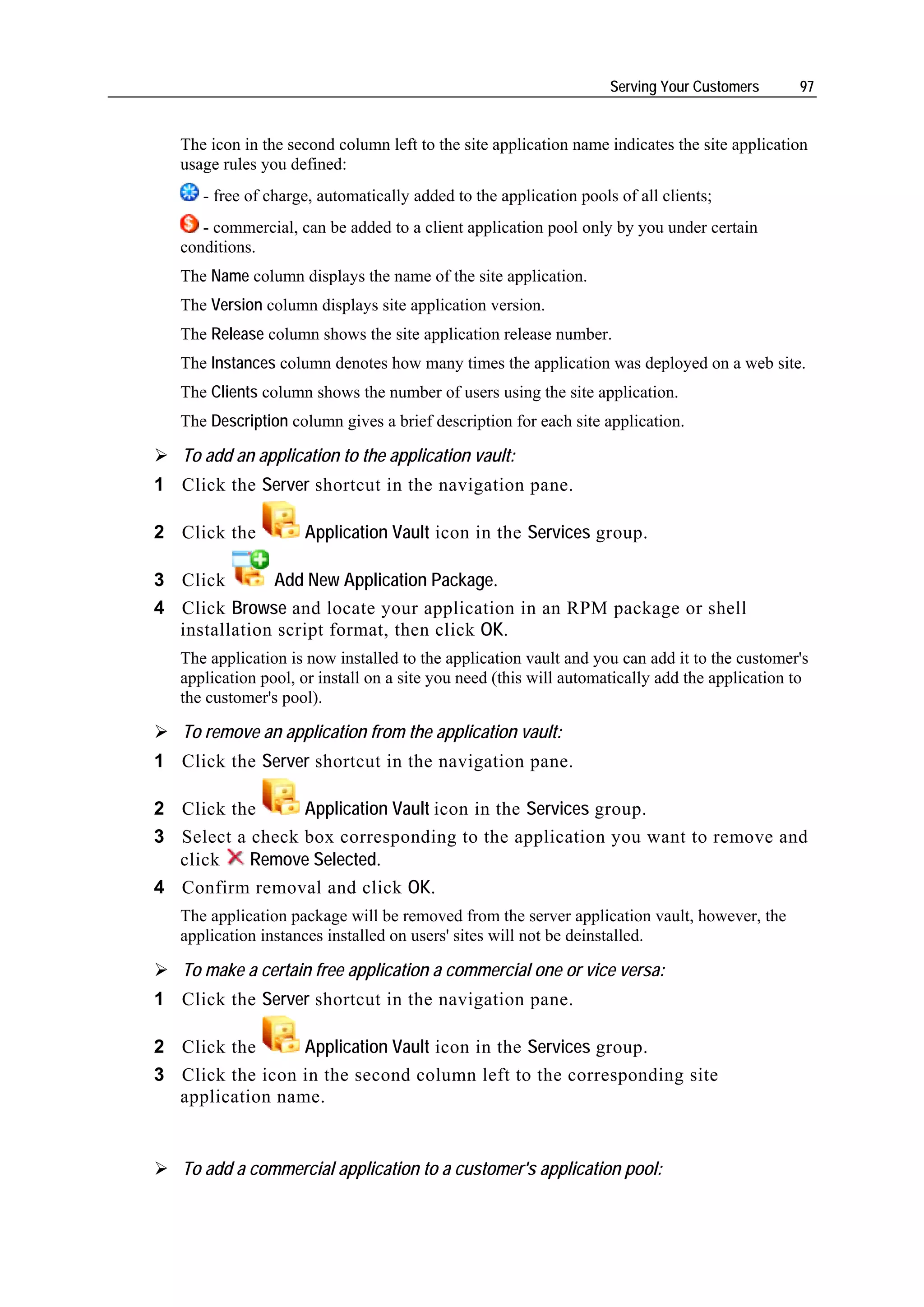Serving Your Customers      97


   The icon in the second column left to the site application name indicates the site application
   usage rules you defined:
      - free of charge, automatically added to the application pools of all clients;
      - commercial, can be added to a client application pool only by you under certain
   conditions.
   The Name column displays the name of the site application.
   The Version column displays site application version.
   The Release column shows the site application release number.
   The Instances column denotes how many times the application was deployed on a web site.
   The Clients column shows the number of users using the site application.
   The Description column gives a brief description for each site application.

   To add an application to the application vault:
1 Click the Server shortcut in the navigation pane.

2 Click the          Application Vault icon in the Services group.

3 Click       Add New Application Package.
4 Click Browse and locate your application in an RPM package or shell
  installation script format, then click OK.
   The application is now installed to the application vault and you can add it to the customer's
   application pool, or install on a site you need (this will automatically add the application to
   the customer's pool).

   To remove an application from the application vault:
1 Click the Server shortcut in the navigation pane.

2 Click the      Application Vault icon in the Services group.
3 Select a check box corresponding to the application you want to remove and
  click    Remove Selected.
4 Confirm removal and click OK.
   The application package will be removed from the server application vault, however, the
   application instances installed on users' sites will not be deinstalled.

   To make a certain free application a commercial one or vice versa:
1 Click the Server shortcut in the navigation pane.

2 Click the      Application Vault icon in the Services group.
3 Click the icon in the second column left to the corresponding site
  application name.


   To add a commercial application to a customer's application pool:
 