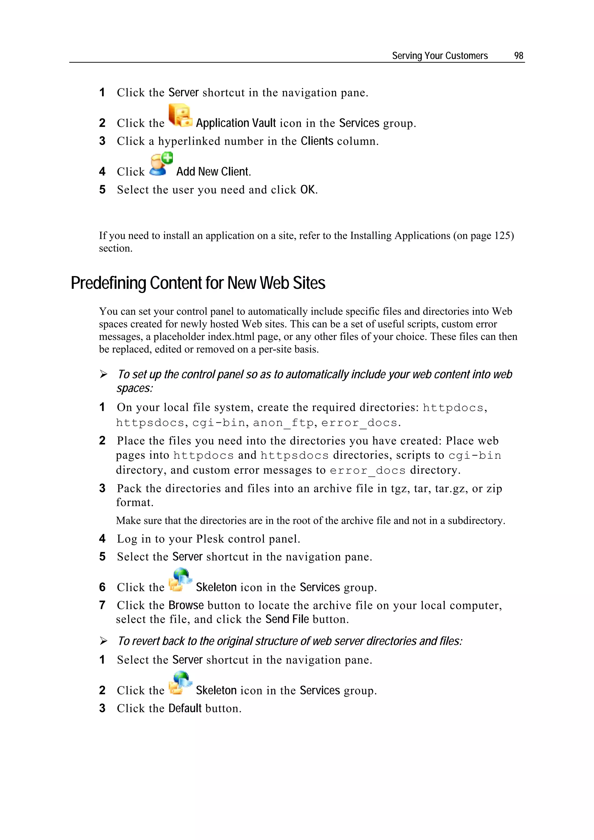 Serving Your Customers           98


    1 Click the Server shortcut in the navigation pane.

    2 Click the      Application Vault icon in the Services group.
    3 Click a hyperlinked number in the Clients column.

    4 Click       Add New Client.
    5 Select the user you need and click OK.


    If you need to install an application on a site, refer to the Installing Applications (on page 125)
    section.


Predefining Content for New Web Sites
    You can set your control panel to automatically include specific files and directories into Web
    spaces created for newly hosted Web sites. This can be a set of useful scripts, custom error
    messages, a placeholder index.html page, or any other files of your choice. These files can then
    be replaced, edited or removed on a per-site basis.

        To set up the control panel so as to automatically include your web content into web
        spaces:
    1 On your local file system, create the required directories: httpdocs,
      httpsdocs, cgi-bin, anon_ftp, error_docs.
    2 Place the files you need into the directories you have created: Place web
      pages into httpdocs and httpsdocs directories, scripts to cgi-bin
      directory, and custom error messages to error_docs directory.
    3 Pack the directories and files into an archive file in tgz, tar, tar.gz, or zip
      format.
        Make sure that the directories are in the root of the archive file and not in a subdirectory.
    4 Log in to your Plesk control panel.
    5 Select the Server shortcut in the navigation pane.

    6 Click the        Skeleton icon in the Services group.
    7 Click the Browse button to locate the archive file on your local computer,
      select the file, and click the Send File button.
        To revert back to the original structure of web server directories and files:
    1 Select the Server shortcut in the navigation pane.

    2 Click the      Skeleton icon in the Services group.
    3 Click the Default button.
 
