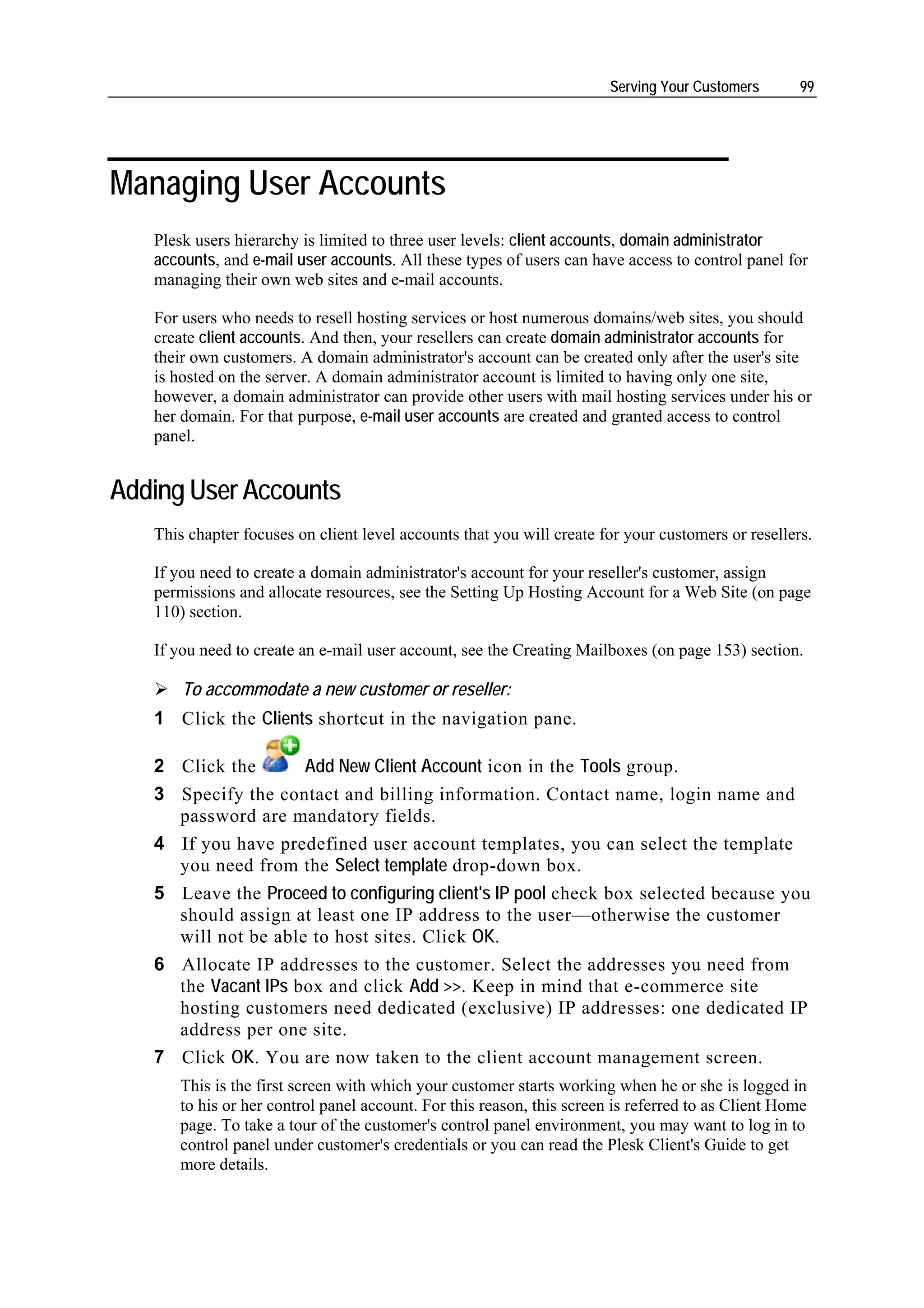 Serving Your Customers       99




Managing User Accounts
   Plesk users hierarchy is limited to three user levels: client accounts, domain administrator
   accounts, and e-mail user accounts. All these types of users can have access to control panel for
   managing their own web sites and e-mail accounts.

   For users who needs to resell hosting services or host numerous domains/web sites, you should
   create client accounts. And then, your resellers can create domain administrator accounts for
   their own customers. A domain administrator's account can be created only after the user's site
   is hosted on the server. A domain administrator account is limited to having only one site,
   however, a domain administrator can provide other users with mail hosting services under his or
   her domain. For that purpose, e-mail user accounts are created and granted access to control
   panel.


Adding User Accounts
   This chapter focuses on client level accounts that you will create for your customers or resellers.

   If you need to create a domain administrator's account for your reseller's customer, assign
   permissions and allocate resources, see the Setting Up Hosting Account for a Web Site (on page
   110) section.

   If you need to create an e-mail user account, see the Creating Mailboxes (on page 153) section.

       To accommodate a new customer or reseller:
   1 Click the Clients shortcut in the navigation pane.

   2 Click the       Add New Client Account icon in the Tools group.
   3 Specify the contact and billing information. Contact name, login name and
     password are mandatory fields.
   4 If you have predefined user account templates, you can select the template
     you need from the Select template drop-down box.
   5 Leave the Proceed to configuring client's IP pool check box selected because you
     should assign at least one IP address to the user—otherwise the customer
     will not be able to host sites. Click OK.
   6 Allocate IP addresses to the customer. Select the addresses you need from
     the Vacant IPs box and click Add >>. Keep in mind that e-commerce site
     hosting customers need dedicated (exclusive) IP addresses: one dedicated IP
     address per one site.
   7 Click OK. You are now taken to the client account management screen.
      This is the first screen with which your customer starts working when he or she is logged in
      to his or her control panel account. For this reason, this screen is referred to as Client Home
      page. To take a tour of the customer's control panel environment, you may want to log in to
      control panel under customer's credentials or you can read the Plesk Client's Guide to get
      more details.
 
