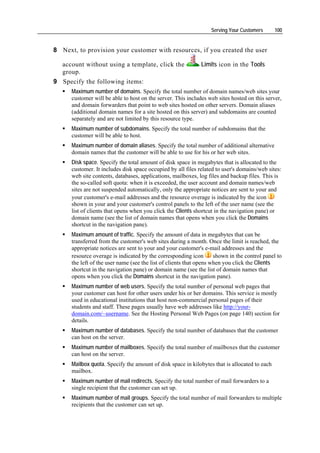 Serving Your Customers      100


8 Next, to provision your customer with resources, if you created the user

  account without using a template, click the                 Limits icon in the Tools
  group.
9 Specify the following items:
      Maximum number of domains. Specify the total number of domain names/web sites your
      customer will be able to host on the server. This includes web sites hosted on this server,
      and domain forwarders that point to web sites hosted on other servers. Domain aliases
      (additional domain names for a site hosted on this server) and subdomains are counted
      separately and are not limited by this resource type.
      Maximum number of subdomains. Specify the total number of subdomains that the
      customer will be able to host.
      Maximum number of domain aliases. Specify the total number of additional alternative
      domain names that the customer will be able to use for his or her web sites.
      Disk space. Specify the total amount of disk space in megabytes that is allocated to the
      customer. It includes disk space occupied by all files related to user's domains/web sites:
      web site contents, databases, applications, mailboxes, log files and backup files. This is
      the so-called soft quota: when it is exceeded, the user account and domain names/web
      sites are not suspended automatically, only the appropriate notices are sent to your and
      your customer's e-mail addresses and the resource overage is indicated by the icon
      shown in your and your customer's control panels to the left of the user name (see the
      list of clients that opens when you click the Clients shortcut in the navigation pane) or
      domain name (see the list of domain names that opens when you click the Domains
      shortcut in the navigation pane).
      Maximum amount of traffic. Specify the amount of data in megabytes that can be
      transferred from the customer's web sites during a month. Once the limit is reached, the
      appropriate notices are sent to your and your customer's e-mail addresses and the
      resource overage is indicated by the corresponding icon        shown in the control panel to
      the left of the user name (see the list of clients that opens when you click the Clients
      shortcut in the navigation pane) or domain name (see the list of domain names that
      opens when you click the Domains shortcut in the navigation pane).
      Maximum number of web users. Specify the total number of personal web pages that
      your customer can host for other users under his or her domains. This service is mostly
      used in educational institutions that host non-commercial personal pages of their
      students and staff. These pages usually have web addresses like http://your-
      domain.com/~username. See the Hosting Personal Web Pages (on page 140) section for
      details.
      Maximum number of databases. Specify the total number of databases that the customer
      can host on the server.
      Maximum number of mailboxes. Specify the total number of mailboxes that the customer
      can host on the server.
      Mailbox quota. Specify the amount of disk space in kilobytes that is allocated to each
      mailbox.
      Maximum number of mail redirects. Specify the total number of mail forwarders to a
      single recipient that the customer can set up.
      Maximum number of mail groups. Specify the total number of mail forwarders to multiple
      recipients that the customer can set up.
 