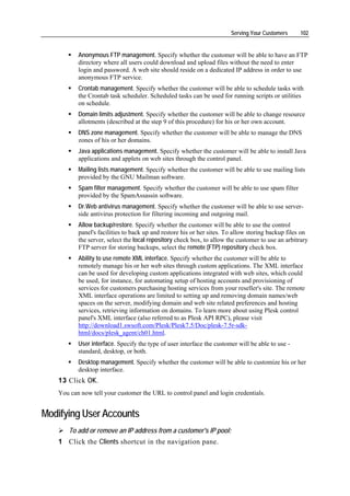 Serving Your Customers      102


          Anonymous FTP management. Specify whether the customer will be able to have an FTP
          directory where all users could download and upload files without the need to enter
          login and password. A web site should reside on a dedicated IP address in order to use
          anonymous FTP service.
          Crontab management. Specify whether the customer will be able to schedule tasks with
          the Crontab task scheduler. Scheduled tasks can be used for running scripts or utilities
          on schedule.
          Domain limits adjustment. Specify whether the customer will be able to change resource
          allotments (described at the step 9 of this procedure) for his or her own account.
          DNS zone management. Specify whether the customer will be able to manage the DNS
          zones of his or her domains.
          Java applications management. Specify whether the customer will be able to install Java
          applications and applets on web sites through the control panel.
          Mailing lists management. Specify whether the customer will be able to use mailing lists
          provided by the GNU Mailman software.
          Spam filter management. Specify whether the customer will be able to use spam filter
          provided by the SpamAssassin software.
          Dr.Web antivirus management. Specify whether the customer will be able to use server-
          side antivirus protection for filtering incoming and outgoing mail.
          Allow backup/restore. Specify whether the customer will be able to use the control
          panel's facilities to back up and restore his or her sites. To allow storing backup files on
          the server, select the local repository check box, to allow the customer to use an arbitrary
          FTP server for storing backups, select the remote (FTP) repository check box.
          Ability to use remote XML interface. Specify whether the customer will be able to
          remotely manage his or her web sites through custom applications. The XML interface
          can be used for developing custom applications integrated with web sites, which could
          be used, for instance, for automating setup of hosting accounts and provisioning of
          services for customers purchasing hosting services from your reseller's site. The remote
          XML interface operations are limited to setting up and removing domain names/web
          spaces on the server, modifying domain and web site related preferences and hosting
          services, retrieving information on domains. To learn more about using Plesk control
          panel's XML interface (also referred to as Plesk API RPC), please visit
          http://download1.swsoft.com/Plesk/Plesk7.5/Doc/plesk-7.5r-sdk-
          html/docs/plesk_agent/ch01.html.
          User interface. Specify the type of user interface the customer will be able to use -
          standard, desktop, or both.
          Desktop management. Specify whether the customer will be able to customize his or her
          desktop interface.
   13 Click OK.
   You can now tell your customer the URL to control panel and login credentials.


Modifying User Accounts
      To add or remove an IP address from a customer's IP pool:
   1 Click the Clients shortcut in the navigation pane.
 