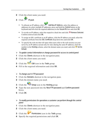 Serving Your Customers         103


2 Click the client name you need.

3 Click         IP pool.

      To allocate an IP address, click       Add New IP Address, select the address or
      addresses (to select multiple IP addresses, press and hold the Control button on the
      keyboard and left-click the required addresses) in the Vacant IPs box and click OK.
      To revoke an IP address, select the respective check box and click      Remove Selected.
      Confirm removal and click OK.
      To assign an SSL certificate to an IP address, click the IP address you need, select the
      required certificate from the SSL Certificate drop-down box and click OK.
      To specify the web site that will open when users refer to the web resource on your
      server by an IP address (actual only for sites sharing the same IP address), click the
      number in the Hosting column, select the domain name you need, and click          Set As
      Default.

   To update contact information or change password for access to control panel:
1 Click the Clients shortcut in the navigation pane.
2 Click the client name you need.

3 Click the       Edit icon in the Tools group.
4 Fill in the required information and click OK.


   To change user's FTP password:
1 Click the Domains shortcut in the navigation pane.
2 Click the domain name you need.

3 Click the     Setup icon in the Hosting group.
4 Type the new password into the New FTP password and Confirm password
  boxes.
5 Click OK.


   To modify permissions for operations a customer can perform through the control
   panel:
1 Click the Clients shortcut in the navigation pane.
2 Click the client name you need.

3 Click the      Permissions icon in the Tools group.
4 Specify the required permissions and click OK.
 