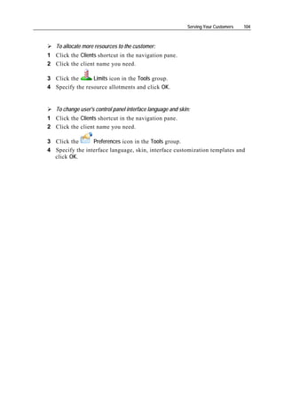 Serving Your Customers   104



   To allocate more resources to the customer:
1 Click the Clients shortcut in the navigation pane.
2 Click the client name you need.

3 Click the      Limits icon in the Tools group.
4 Specify the resource allotments and click OK.


   To change user's control panel interface language and skin:
1 Click the Clients shortcut in the navigation pane.
2 Click the client name you need.

3 Click the      Preferences icon in the Tools group.
4 Specify the interface language, skin, interface customization templates and
  click OK.
 