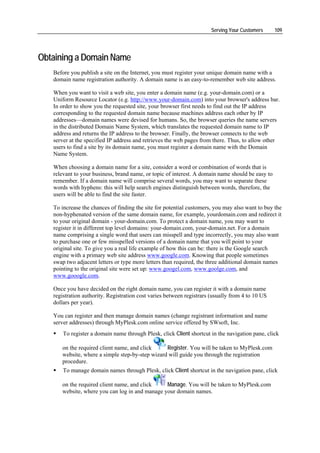 Serving Your Customers     109




Obtaining a Domain Name
   Before you publish a site on the Internet, you must register your unique domain name with a
   domain name registration authority. A domain name is an easy-to-remember web site address.

   When you want to visit a web site, you enter a domain name (e.g. your-domain.com) or a
   Uniform Resource Locator (e.g. http://www.your-domain.com) into your browser's address bar.
   In order to show you the requested site, your browser first needs to find out the IP address
   corresponding to the requested domain name because machines address each other by IP
   addresses—domain names were devised for humans. So, the browser queries the name servers
   in the distributed Domain Name System, which translates the requested domain name to IP
   address and returns the IP address to the browser. Finally, the browser connects to the web
   server at the specified IP address and retrieves the web pages from there. Thus, to allow other
   users to find a site by its domain name, you must register a domain name with the Domain
   Name System.

   When choosing a domain name for a site, consider a word or combination of words that is
   relevant to your business, brand name, or topic of interest. A domain name should be easy to
   remember. If a domain name will comprise several words, you may want to separate these
   words with hyphens: this will help search engines distinguish between words, therefore, the
   users will be able to find the site faster.

   To increase the chances of finding the site for potential customers, you may also want to buy the
   non-hyphenated version of the same domain name, for example, yourdomain.com and redirect it
   to your original domain - your-domain.com. To protect a domain name, you may want to
   register it in different top level domains: your-domain.com, your-domain.net. For a domain
   name comprising a single word that users can misspell and type incorrectly, you may also want
   to purchase one or few misspelled versions of a domain name that you will point to your
   original site. To give you a real life example of how this can be: there is the Google search
   engine with a primary web site address www.google.com. Knowing that people sometimes
   swap two adjacent letters or type more letters than required, the three additional domain names
   pointing to the original site were set up: www.googel.com, www.goolge.com, and
   www.gooogle.com.

   Once you have decided on the right domain name, you can register it with a domain name
   registration authority. Registration cost varies between registrars (usually from 4 to 10 US
   dollars per year).

   You can register and then manage domain names (change registrant information and name
   server addresses) through MyPlesk.com online service offered by SWsoft, Inc.
       To register a domain name through Plesk, click Client shortcut in the navigation pane, click

      on the required client name, and click     Register. You will be taken to MyPlesk.com
      website, where a simple step-by-step wizard will guide you through the registration
      procedure.
       To manage domain names through Plesk, click Client shortcut in the navigation pane, click

      on the required client name, and click    Manage. You will be taken to MyPlesk.com
      website, where you can log in and manage your domain names.
 