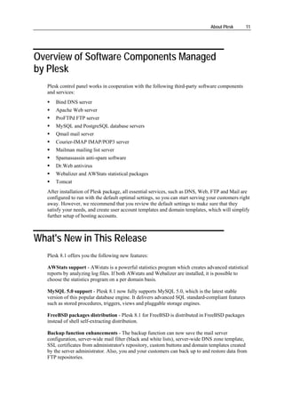 About Plesk      11




Overview of Software Components Managed
by Plesk
   Plesk control panel works in cooperation with the following third-party software components
   and services:
       Bind DNS server
       Apache Web server
       ProFTPd FTP server
       MySQL and PostgreSQL database servers
       Qmail mail server
       Courier-IMAP IMAP/POP3 server
       Mailman mailing list server
       Spamassassin anti-spam software
       Dr.Web antivirus
       Webalizer and AWStats statistical packages
       Tomcat
   After installation of Plesk package, all essential services, such as DNS, Web, FTP and Mail are
   configured to run with the default optimal settings, so you can start serving your customers right
   away. However, we recommend that you review the default settings to make sure that they
   satisfy your needs, and create user account templates and domain templates, which will simplify
   further setup of hosting accounts.



What's New in This Release
   Plesk 8.1 offers you the following new features:

   AWStats support - AWstats is a powerful statistics program which creates advanced statistical
   reports by analyzing log files. If both AWstats and Webalizer are installed, it is possible to
   choose the statistics program on a per domain basis.

   MySQL 5.0 support - Plesk 8.1 now fully supports MySQL 5.0, which is the latest stable
   version of this popular database engine. It delivers advanced SQL standard-compliant features
   such as stored procedures, triggers, views and pluggable storage engines.

   FreeBSD packages distribution - Plesk 8.1 for FreeBSD is distributed in FreeBSD packages
   instead of shell self-extracting distribution.

   Backup function enhancements - The backup function can now save the mail server
   configuration, server-wide mail filter (black and white lists), server-wide DNS zone template,
   SSL certificates from administrator's repository, custom buttons and domain templates created
   by the server administrator. Also, you and your customers can back up to and restore data from
   FTP repositories.
 