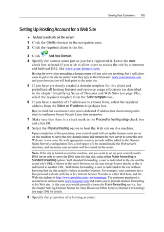 Serving Your Customers      110




Setting Up Hosting Account for a Web Site
       To host a web site on the server:
    1 Click the Clients shortcut in the navigation pane.
    2 Click the required client in the list.

    3 Click      Add New Domain.
    4 Specify the domain name just as you have registered it. Leave the www
      check box selected if you wish to allow users to access the site by a common
      and habitual URL like www.your-domain.com.
       Having the www alias preceding a domain name will not cost you anything, but it will allow
       users to get to the site no matter what they type in their browsers: www.your-domain.com
       and your-domain.com will both point to the same site.
    5 If you have previously created a domain template for this client and
      predefined all hosting features and resource usage allotments (as described
      in the chapter Simplifying Setup of Domains and Web Sites (on page 89)),
      select the required template from the Select template box.
    6 If you have a number of IP addresses to choose from, select the required
      address from the Select an IP address drop-down box.
       Bear in mind that e-commerce sites need a dedicated IP address (not shared among other
       sites) to implement Secure Sockets Layer data encryption.
    7 Make sure that there is a check mark in the Proceed to hosting setup check box
      and click OK.
    8 Select the Physical hosting option to host the Web site on this machine.
       Upon completion of this procedure, your control panel will set up the domain name server
       on this machine to serve the new domain name and prepare the web server to serve the new
       Web site: a new zone file with appropriate resource records will be added to the Domain
       Name Server's configuration files, a web space will be created inside the Web server's
       directory, and necessary user accounts will be created on the server.
       Note: If the site is hosted on another machine, and you wish to set up your control panel's
       DNS server only to serve the DNS zone for that site, select either Frame forwarding or
       Standard forwarding option. With standard forwarding, a user is redirected to the site and the
       actual site's URL is shown in the user's browser, so the user always knows that he or she is
       redirected to another URL. With frame forwarding, a user is redirected to the site without
       knowing that the site actually resides at another location. For example: your customer has a
       free personal web site with his or her Internet Service Provider or a free Web host, and the
       Web site address is http://www.geocities.com/~myhomepage. The customer purchased a
       second level domain name www.myname.com and wants you to provide domain forwarding
       to his Web site. In this case you would normally choose the Frame forwarding service. See
       the chapter Serving Domain Names for Sites Hosted on Other Servers (Domain Forwarding)
       (on page 150) for details.
    9 Specify the properties of a hosting account:
 