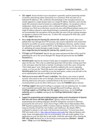 Serving Your Customers      111


SSL support. Secure Sockets Layer encryption is generally used for protecting transfer
of sensitive data during online transactions on e-commerce Web sites that run on
dedicated IP addresses. SSL certificates that participate in the encryption process are
usually applied to a single domain name on a single IP address, therefore, each site that
needs SSL protection must be hosted on a dedicated IP address. An exception to this is
subdomains, which you can protect with a wildcard certificate. Installing an SSL
certificate on a Web server that hosts several web sites with different domain names on a
single IP address (shared or name-based hosting) is technically possible, however, it is
not recommended: the encryption will be provided, but users will get warning messages
on attempt to connect to the secure site. To allow SSL encryption for Web sites, select
the SSL support check box.
Use a single directory for housing SSL and non-SSL content. By default, when users
publish their sites through their FTP accounts, they need to upload the web content that
should be accessible via secure connections to the httpsdocs directory, and the content
that should be accessible via plain HTTP, to the httpdocs directory. For the convenience
of publishing all content through a single location – httpdocs directory, select the
Use a single directory for housing SSL and non-SSL content check box.
FTP login and FTP password. Specify the user name and password that will be used for
publishing the site to the server through FTP. Retype the password into the Confirm
Password box.
Hard disk quota. Specify the amount of disk space in megabytes allocated to the web
space for this site. This is the so-called hard quota that will not allow writing more files
to the web space when the limit is reached. At attempt to write files, users will get the
"Out of disk space" error. Hard quotas should be enabled in the server's operating
system, so if you see the "Hard disk quota is not supported" notice to the right of the
Hard disk quota field, but would like to use the hard quotas, contact your provider or the
server administrator and ask to enable the hard quotas.
Shell access to server with FTP user's credentials. This allows a site owner to upload
securely web content to the server through a Secure Socket Shell connection, however,
allowing shell access also poses a potential threat to the server security, so we
recommend that you do not allow shell access. Leave the Forbidden option selected.
FrontPage support. Microsoft FrontPage is a popular web site authoring tool. To enable
users to publish and modify their sites through Microsoft FrontPage, select the
FrontPage support and FrontPage over SSL support check boxes, set the FrontPage
authoring option to enabled, and specify the FrontPage Administrator's login and
password.
Support for programming and scripting languages widely used in development of dynamic
Web sites and server-side Web applications. Specify which of the following
programming and scripting languages should be interpreted, executed or otherwise
processed by the web server: Active Server Pages (ASP), Server Side Includes (SSI),
PHP hypertext preprocessor (PHP), Common Gateway Interface (CGI), Fast Common
Gateway Interface (FastCGI), Perl, Python, and ColdFusion. By default, PHP is
configured to operate in safe mode with functional restrictions. To learn more about
PHP safe mode, refer to http://php.net/features.safe-mode http://php.net/features.safe-
mode. Some web applications may not work properly with safe mode enabled: If an
application on your site fails due to safe mode, switch the safe mode off by clearing the
PHP 'safe_mode' on check box in the hosting account properties (Domains > domain
name > Setup icon in the Hosting group).
 