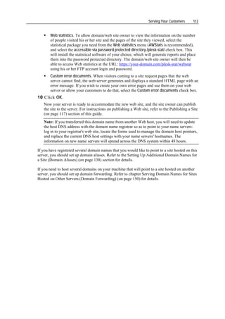 Serving Your Customers      112


       Web statistics. To allow domain/web site owner to view the information on the number
       of people visited his or her site and the pages of the site they viewed, select the
       statistical package you need from the Web statistics menu (AWStats is recommended),
       and select the accessible via password protected directory /plesk-stat/ check box. This
       will install the statistical software of your choice, which will generate reports and place
       them into the password protected directory. The domain/web site owner will then be
       able to access Web statistics at the URL: https://your-domain.com/plesk-stat/webstat
       using his or her FTP account login and password.
       Custom error documents. When visitors coming to a site request pages that the web
       server cannot find, the web server generates and displays a standard HTML page with an
       error message. If you wish to create your own error pages and use them on your web
       server or allow your customers to do that, select the Custom error documents check box.
10 Click OK.
   Now your server is ready to accommodate the new web site, and the site owner can publish
   the site to the server. For instructions on publishing a Web site, refer to the Publishing a Site
   (on page 117) section of this guide.
   Note: If you transferred this domain name from another Web host, you will need to update
   the host DNS address with the domain name registrar so as to point to your name servers:
   log in to your registrar's web site, locate the forms used to manage the domain host pointers,
   and replace the current DNS host settings with your name servers' hostnames. The
   information on new name servers will spread across the DNS system within 48 hours.

If you have registered several domain names that you would like to point to a site hosted on this
server, you should set up domain aliases. Refer to the Setting Up Additional Domain Names for
a Site (Domain Aliases) (on page 138) section for details.

If you need to host several domains on your machine that will point to a site hosted on another
server, you should set up domain forwarding. Refer to chapter Serving Domain Names for Sites
Hosted on Other Servers (Domain Forwarding) (on page 150) for details.
 