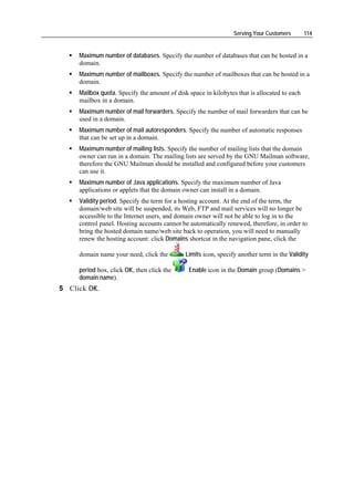 Serving Your Customers       114


     Maximum number of databases. Specify the number of databases that can be hosted in a
     domain.
     Maximum number of mailboxes. Specify the number of mailboxes that can be hosted in a
     domain.
     Mailbox quota. Specify the amount of disk space in kilobytes that is allocated to each
     mailbox in a domain.
     Maximum number of mail forwarders. Specify the number of mail forwarders that can be
     used in a domain.
     Maximum number of mail autoresponders. Specify the number of automatic responses
     that can be set up in a domain.
     Maximum number of mailing lists. Specify the number of mailing lists that the domain
     owner can run in a domain. The mailing lists are served by the GNU Mailman software,
     therefore the GNU Mailman should be installed and configured before your customers
     can use it.
     Maximum number of Java applications. Specify the maximum number of Java
     applications or applets that the domain owner can install in a domain.
     Validity period. Specify the term for a hosting account. At the end of the term, the
     domain/web site will be suspended, its Web, FTP and mail services will no longer be
     accessible to the Internet users, and domain owner will not be able to log in to the
     control panel. Hosting accounts cannot be automatically renewed, therefore, in order to
     bring the hosted domain name/web site back to operation, you will need to manually
     renew the hosting account: click Domains shortcut in the navigation pane, click the

     domain name your need, click the         Limits icon, specify another term in the Validity

     period box, click OK, then click the      Enable icon in the Domain group (Domains >
     domain name).
5 Click OK.
 