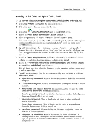Serving Your Customers      115



Allowing the Site Owner to Log in to Control Panel
   To allow the site owner to log in to control panel for managing his or her web site:
1 Click the Domains shortcut in the navigation pane.
2 Click the required domain name in the list.

3 Click the       Domain Administrator icon in the Domain group.
4 Select the Allow domain administrator's access check box.
5 Type the password for access to the site owner's control panel.
   For security reasons, the password should be more than 8 symbols, and it should comprise a
   combination of letters, numbers, and punctuation; dictionary words and proper names
   should be avoided.
6 Specify the settings related to the appearance of user's control panel, if
  desired: interface language, theme (skin), the limit on number of characters
  that can appear on custom buttons placed into the control panel by the site
  owner.
7 Leave the Allow multiple sessions check box selected to allow the site owner
  to have several simultaneous sessions in the control panel.
8 Leave the Prevent users from working with the control panel until interface screens
  are completely loaded check box selected.
   This will forbid users from submitting data or performing operations until the control panel
   is ready to accept them.
9 Specify the operations that the site owner will be able to perform in his or
  her control panel:
      Physical hosting management. Allow or disallow full control of the hosting account and
      webspace.
      FTP password management. Allow or disallow the user to change his or her FTP account
      password.
      Management of shell access to the server. It is recommended that you leave the Client
      cannot allow or disallow shell access option selected.
      Hard disk quota assignment. Allow or disallow the site owner to adjust the hard quota on
      disk space allocated to his or her web space.
      Subdomains management. Allow or disallow the site owner to set up, modify and
      remove subdomains.
      Domain aliases management. Allow or disallow the site owner to set up additional
      alternative domain names for his or her web site.
      Log rotation management. Allow or disallow the site owner to adjust the cleanup and
      recycling of processed log files.
      Anonymous FTP management. Allow or disallow the site owner to have an FTP
      directory where all users could upload and download files without the need to enter
      login and password. A web site should reside on a dedicated IP address in order to use
      anonymous FTP.
 