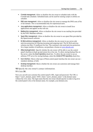 Serving Your Customers      116


       Crontab management. Allow or disallow the site owner to schedule tasks with the
       Crontab task scheduler. Scheduled tasks can be used for running scripts or utilities on
       schedule.
       DNS zone management. Allow or disallow the site owner to manage the DNS zone of his
       or her domain. This is recommended only for experienced users.
       Java applications management. Allow or disallow the site owner to install Java
       applications and applets on the web site.
       Mailing lists management. Allow or disallow the site owner to use mailing lists provided
       by the GNU Mailman software.
       Spam filter management. Allow or disallow the site owner to use spam filter provided by
       the SpamAssassin software.
       Dr.Web antivirus management. Allow or disallow the site owner to use server-side
       antivirus protection for filtering incoming and outgoing mail. The Dr.Web antivirus
       solution can filter 15 mailboxes for free. The customers who need antivirus protection
       for a larger number of mailboxes, can purchase a license at www.drweb.com.
       Allow backup/restore. Specify whether the site owner will be able to use the control
       panel's facilities to back up and restore his or her site. To allow storing backup files on
       the server, select the local repository check box. To allow the site owner to use an
       arbitrary FTP server for storing backups, select the remote (FTP) repository check box.
       User interface. Shows what type of Plesk control panel interface the site owner can use -
       standard, desktop, or both.
       Desktop management. Shows whether the site owner can customize and manage their
       desktop interface.
10 Specify the site owner's contact information.
11 Click OK.
Now you can tell your customer the control panel's URL, login and password. The URL is
https://<user's_domain_name>:8443, where <user's_domain_name> is the domain name
without the www alias. The login name that the site owner should specify in order to log in to
the control panel is his or her domain name, for example, your-domain.com.
 
