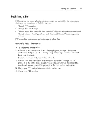 Serving Your Customers      117




Publishing a Site
    Publishing your site means uploading web pages, scripts and graphic files that compose your
    site to your web space in any of the following ways:
        Through FTP connection
        Through Plesk File Manager
        Through Secure Shell connection (only for users of Linux and FreeBSD operating systems)
       Through Microsoft FrontPage software (only for users of Microsoft Windows operating
       systems)
    FTP is one of the most common and easiest ways to upload files.

    Uploading Files Through FTP
        To upload files through FTP:
    1 Connect to the server with an FTP client program, using FTP account
      credentials that you specified during setup of hosting account or obtained
      from your provider.
       Enable the passive mode if you are behind a firewall.
    2 Upload files and directories that should be accessible through HTTP
      protocol to the httpdocs directory, and files/directories that should be
      transferred securely over SSL protocol to the httpsdocs directory.
    3 Place your CGI scripts into the cgi-bin directory.
    4 Close your FTP session.
 