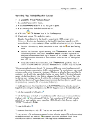 Serving Your Customers     118



Uploading Files Through Plesk File Manager
    To upload files through Plesk File Manager:
1 Log in to Plesk control panel.
2 Click the Domains shortcut in the navigation pane.
3 Click the required domain name in the list.

4 Click the     File Manager icon in the Hosting group.
5 Create and upload files and directories.
    Place the files and directories that should be accessible via HTTP protocol to the
    httpdocs directory, and files/directories that should be transferred securely over SSL
    protocol to the httpsdocs directory. Place your CGI scripts into the cgi-bin directory.
        To create a new directory within your current location, click the       Add New Directory
        button.
        To create new files in the required directory, click   Add New File, in the File creation
        section specify the file name, select the Use html template check box, if you want file
        manager to insert some basic html tags to the new file, and click OK. A page will open
        allowing you to enter the content or html-formatted source of a new file. After you are
        done, click OK.
        To upload a file from the local machine, click     Add New File, specify the path to its
        location in the File source box (or use the Browse button to locate the file), and click OK.
When you upload web content through File Manager or FTP, your control panel automatically
sets the appropriate access permissions for files and directories. The permissions are represented
as three sets of symbols, for example, 'rwx rwx r--'. The first set tells what the owner of the file
or directory can do with it; the second tells what the user group, the file or directory belongs to,
can do with the file or directory; the third set indicates what other users (the rest of the world,
i.e. Internet users visiting a site) can do with the file or directory. R means the permission to
read the file or directory, W means the permission to write to the file or directory, and X means
the permission to execute the file or look inside the directory.

To modify permissions for a file or directory, in the Permissions column, click the respective
hyperlink representing the set of permissions. Modify the permissions as desired and click OK.

To edit the source code of a file, click     .

To edit the Web page in the built-in visual editor (available only to users of Microsoft Internet
Explorer), click . When editing an HTML file, Plesk opens internal WYSIWYG editor by
default. If you want to edit the source code of the HTML file, click Html. To return back to
WYSIWYG mode, click Design.

To view the file, click   .

To rename a file or directory, click       . Type in a new name and click OK.

To copy or move a file or directory to another location, select the required file or directory using
the appropriate check box, and click     Copy/Move. Specify the destination for the file or
directory to be copied or renamed to, then click Copy to copy, or Move to move it.
 