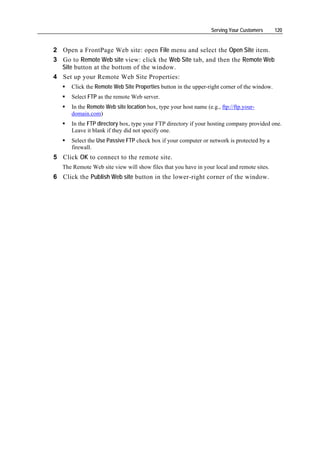 Serving Your Customers     120


2 Open a FrontPage Web site: open File menu and select the Open Site item.
3 Go to Remote Web site view: click the Web Site tab, and then the Remote Web
  Site button at the bottom of the window.
4 Set up your Remote Web Site Properties:
      Click the Remote Web Site Properties button in the upper-right corner of the window.
      Select FTP as the remote Web server.
      In the Remote Web site location box, type your host name (e.g., ftp://ftp.your-
      domain.com)
      In the FTP directory box, type your FTP directory if your hosting company provided one.
      Leave it blank if they did not specify one.
      Select the Use Passive FTP check box if your computer or network is protected by a
      firewall.
5 Click OK to connect to the remote site.
   The Remote Web site view will show files that you have in your local and remote sites.
6 Click the Publish Web site button in the lower-right corner of the window.
 