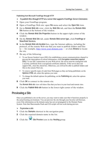 Serving Your Customers        121


    Publishing from Microsoft FrontPage through HTTP
        To publish files through HTTP on a server that supports FrontPage Server Extensions:
    1 Open your FrontPage program.
    2 Open a FrontPage Web site: open File menu and select the Open Site item.
    3 Go to Remote Web site view: click the Web Site tab, and then the Remote Web
      Site button at the bottom of the window.
    4 Click the Remote Web Site Properties button in the upper-right corner of the
      window.
    5 On the Remote Web Site tab, under Remote Web server type, click FrontPage or
      SharePoint Services.
    6 In the Remote Web site location box, type the Internet address, including the
      protocol, of the remote Web site that you want to publish folders and files
      to — for example, http://www.your-domain.com — or click Browse to locate
      the site.
    7 Do any of the following:
           To use Secure Sockets Layer (SSL) for establishing a secure communications channel to
           prevent the interception of critical information, click Encryption connection required
           (SSL). To use SSL connections on your Web server, the server must be configured with
           a security certificate from a recognized certificate authority. If the server does not
           support SSL, clear this check box. Otherwise, you will not be able to publish folders and
           files to the remote Web site.
           To remove specific types of code from Web pages as they are being published, on the
           Optimize HTML tab, select the options you want.
           To change the default options for publishing, on the Publishing tab, select the options
           you want.
    8 Click OK to connect to the remote site.
       The Remote Web site view will show files that you have in your local and remote sites.
    9 Click the Publish Web site button in the lower-right corner of the window.

Previewing a Site
    Once you published a site on the server, you may want to make sure that it functions properly in
    the actual hosting environment. You can preview the site through your favorite web browser,
    even if the information on the domain name has not yet propagated in the Domain Name
    System. Note that Macromedia Flash and CGI scripts will not work during preview.

        To preview a site:
    1 Click the Domains shortcut in the navigation pane.
    2 Click the required domain name in the list.

    3 Click the           Site Preview icon in the Hosting group.
 