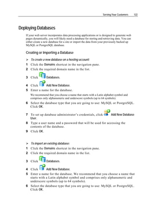 Serving Your Customers      122




Deploying Databases
   If your web server incorporates data processing applications or is designed to generate web
   pages dynamically, you will likely need a database for storing and retrieving data. You can
   either create a new database for a site or import the data from your previously backed up
   MySQL or PostgreSQL database.

   Creating or Importing a Database
       To create a new database on a hosting account:
   1 Click the Domains shortcut in the navigation pane.
   2 Click the required domain name in the list.

   3 Click          Databases.

   4 Click      Add New Database.
   5 Enter a name for the database.
      We recommend that you choose a name that starts with a Latin alphabet symbol and
      comprises only alphanumeric and underscore symbols (up to 64 symbols).
   6 Select the database type that you are going to use: MySQL or PostgreSQL.
     Click OK.

   7 To set up database administrator’s credentials, click    Add New Database
     User.
   8 Type a user name and a password that will be used for accessing the
     contents of the database.
   9 Click OK.


       To import an existing database:
   1 Click the Domains shortcut in the navigation pane.
   2 Click the required domain name in the list.

   3 Click          Databases.

   4 Click       Add New Database.
   5 Enter a name for the database. We recommend that you choose a name that
     starts with a Latin alphabet symbol and comprises only alphanumeric and
     underscore symbols (up to 64 symbols).
   6 Select the database type that you are going to use: MySQL or PostgreSQL.
     Click OK.
 