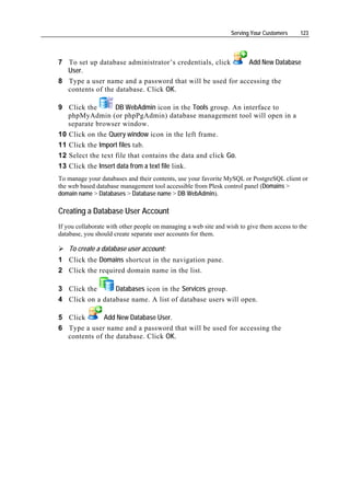 Serving Your Customers    123




7 To set up database administrator’s credentials, click    Add New Database
  User.
8 Type a user name and a password that will be used for accessing the
  contents of the database. Click OK.

9 Click the        DB WebAdmin icon in the Tools group. An interface to
   phpMyAdmin (or phpPgAdmin) database management tool will open in a
   separate browser window.
10 Click on the Query window icon in the left frame.
11 Click the Import files tab.
12 Select the text file that contains the data and click Go.
13 Click the Insert data from a text file link.
To manage your databases and their contents, use your favorite MySQL or PostgreSQL client or
the web based database management tool accessible from Plesk control panel (Domains >
domain name > Databases > Database name > DB WebAdmin).

Creating a Database User Account
If you collaborate with other people on managing a web site and wish to give them access to the
database, you should create separate user accounts for them.

    To create a database user account:
1 Click the Domains shortcut in the navigation pane.
2 Click the required domain name in the list.

3 Click the      Databases icon in the Services group.
4 Click on a database name. A list of database users will open.

5 Click       Add New Database User.
6 Type a user name and a password that will be used for accessing the
  contents of the database. Click OK.
 