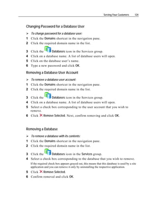 Serving Your Customers     124



Changing Password for a Database User
    To change password for a database user:
1 Click the Domains shortcut in the navigation pane.
2 Click the required domain name in the list.

3   Click the      Databases icon in the Services group.
4   Click on a database name. A list of database users will open.
5   Click on the database user’s name.
6   Type a new password and click OK.

Removing a Database User Account
    To remove a database user account:
1 Click the Domains shortcut in the navigation pane.
2 Click the required domain name in the list.

3 Click the      Databases icon in the Services group.
4 Click on a database name. A list of database users will open.
5 Select a check box corresponding to the user account that you wish to
  remove.
6 Click        Remove Selected. Next, confirm removing and click OK.



Removing a Database
    To remove a database with its contents:
1 Click the Domains shortcut in the navigation pane.
2 Click the required domain name in the list.

3 Click the      Databases icon in the Services group.
4 Select a check box corresponding to the database that you wish to remove.
    If the required check box appears grayed out, this means that this database is used by a site
    application and you can remove it only by uninstalling the respective application.
5 Click   Remove Selected.
6 Confirm removal and click OK.
 