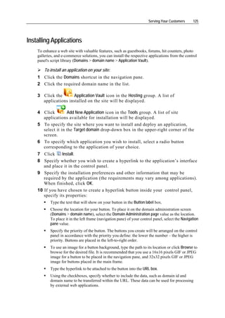 Serving Your Customers     125




Installing Applications
    To enhance a web site with valuable features, such as guestbooks, forums, hit counters, photo
    galleries, and e-commerce solutions, you can install the respective applications from the control
    panel's script library (Domains > domain name > Application Vault).

        To install an application on your site:
    1 Click the Domains shortcut in the navigation pane.
    2 Click the required domain name in the list.

    3 Click the      Application Vault icon in the Hosting group. A list of
      applications installed on the site will be displayed.

    4 Click        Add New Application icon in the Tools group. A list of site
      applications available for installation will be displayed.
    5 To specify the site where you want to install and deploy an application,
      select it in the Target domain drop-down box in the upper-right corner of the
      screen.
    6 To specify which application you wish to install, select a radio button
      corresponding to the application of your choice.
    7 Click      Install.
    8 Specify whether you wish to create a hyperlink to the application’s interface
       and place it in the control panel.
    9 Specify the installation preferences and other information that may be
       required by the application (the requirements may vary among applications).
       When finished, click OK.
    10 If you have chosen to create a hyperlink button inside your control panel,
       specify its properties:
           Type the text that will show on your button in the Button label box.
           Choose the location for your button. To place it on the domain administration screen
           (Domains > domain name), select the Domain Administration page value as the location.
           To place it in the left frame (navigation pane) of your control panel, select the Navigation
           pane value.
           Specify the priority of the button. The buttons you create will be arranged on the control
           panel in accordance with the priority you define: the lower the number – the higher is
           priority. Buttons are placed in the left-to-right order.
           To use an image for a button background, type the path to its location or click Browse to
           browse for the desired file. It is recommended that you use a 16x16 pixels GIF or JPEG
           image for a button to be placed in the navigation pane, and 32x32 pixels GIF or JPEG
           image for buttons placed in the main frame.
           Type the hyperlink to be attached to the button into the URL box.
           Using the checkboxes, specify whether to include the data, such as domain id and
           domain name to be transferred within the URL. These data can be used for processing
           by external web applications.
 