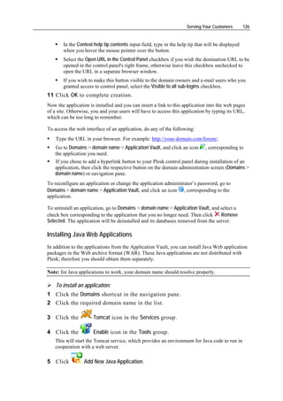 Serving Your Customers        126


       In the Context help tip contents input field, type in the help tip that will be displayed
       when you hover the mouse pointer over the button.
       Select the Open URL in the Control Panel checkbox if you wish the destination URL to be
       opened in the control panel's right frame, otherwise leave this checkbox unchecked to
       open the URL in a separate browser window.
       If you wish to make this button visible to the domain owners and e-mail users who you
       granted access to control panel, select the Visible to all sub-logins checkbox.
11 Click OK to complete creation.
Now the application is installed and you can insert a link to this application into the web pages
of a site. Otherwise, you and your users will have to access this application by typing its URL,
which can be too long to remember.

To access the web interface of an application, do any of the following:
    Type the URL in your browser. For example: http://your-domain.com/forum/.
   Go to Domains > domain name > Application Vault, and click an icon         , corresponding to
   the application you need.
   If you chose to add a hyperlink button to your Plesk control panel during installation of an
   application, then click the respective button on the domain administration screen (Domains >
   domain name) or navigation pane.
To reconfigure an application or change the application administrator’s password, go to
Domains > domain name > Application Vault, and click an icon , corresponding to the
application.

To uninstall an application, go to Domains > domain name > Application Vault, and select a
check box corresponding to the application that you no longer need. Then click     Remove
Selected. The application will be deinstalled and its databases removed from the server.

Installing Java Web Applications
In addition to the applications from the Application Vault, you can install Java Web application
packages in the Web archive format (WAR). These Java applications are not distributed with
Plesk; therefore you should obtain them separately.

Note: for Java applications to work, your domain name should resolve properly.

    To install an application:
1 Click the Domains shortcut in the navigation pane.
2 Click the required domain name in the list.

3 Click the           Tomcat icon in the Services group.

4 Click the           Enable icon in the Tools group.
   This will start the Tomcat service, which provides an environment for Java code to run in
   cooperation with a web server.

5 Click           Add New Java Application.
 