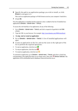 Serving Your Customers        127


6 Specify the path to an application package you wish to install, or click
  Browse to navigate to it.
    This can be an application package in WAR format saved on your computer’s hard drive.
7 Click OK.
Now the application is installed and the respective entry is added to the list of installed Java
applications (Domains > domain name > Tomcat).

To access the web interface of an application, do any of the following:
    Go to Domains > domain name > Tomcat, and click a respective hyperlink in the Path
    column.
    Type the URL in your browser. For example: http://your-domain.com:9080/storefront/.
    To stop, start or restart an application:
1 Go to Domains > domain name > Tomcat. A list of installed applications will
  open.
2 Locate an application on the list, and use the icons in the right part of the
  list to perform the required operations:
    To start an application, click the icon     .
    To stop an application, click the icon      .
    To restart an application, click the icon       .
To uninstall an application, go to Domains > domain name > Tomcat, and select a check box
corresponding to the application that you no longer need. Then click     Remove Selected. The
application will be deinstalled and its databases removed from the server.
 