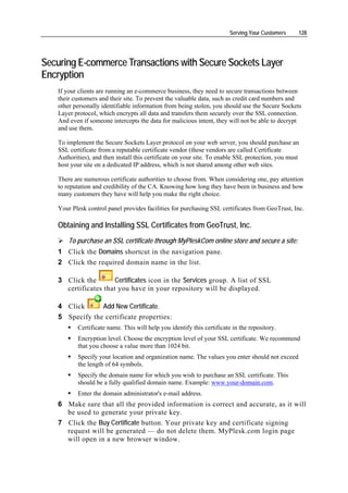 Serving Your Customers    128




Securing E-commerce Transactions with Secure Sockets Layer
Encryption
   If your clients are running an e-commerce business, they need to secure transactions between
   their customers and their site. To prevent the valuable data, such as credit card numbers and
   other personally identifiable information from being stolen, you should use the Secure Sockets
   Layer protocol, which encrypts all data and transfers them securely over the SSL connection.
   And even if someone intercepts the data for malicious intent, they will not be able to decrypt
   and use them.

   To implement the Secure Sockets Layer protocol on your web server, you should purchase an
   SSL certificate from a reputable certificate vendor (these vendors are called Certificate
   Authorities), and then install this certificate on your site. To enable SSL protection, you must
   host your site on a dedicated IP address, which is not shared among other web sites.

   There are numerous certificate authorities to choose from. When considering one, pay attention
   to reputation and credibility of the CA. Knowing how long they have been in business and how
   many customers they have will help you make the right choice.

   Your Plesk control panel provides facilities for purchasing SSL certificates from GeoTrust, Inc.

   Obtaining and Installing SSL Certificates from GeoTrust, Inc.
       To purchase an SSL certificate through MyPleskCom online store and secure a site:
   1 Click the Domains shortcut in the navigation pane.
   2 Click the required domain name in the list.

   3 Click the        Certificates icon in the Services group. A list of SSL
     certificates that you have in your repository will be displayed.

   4 Click      Add New Certificate.
   5 Specify the certificate properties:
          Certificate name. This will help you identify this certificate in the repository.
          Encryption level. Choose the encryption level of your SSL certificate. We recommend
          that you choose a value more than 1024 bit.
          Specify your location and organization name. The values you enter should not exceed
          the length of 64 symbols.
          Specify the domain name for which you wish to purchase an SSL certificate. This
          should be a fully qualified domain name. Example: www.your-domain.com.
          Enter the domain administrator's e-mail address.
   6 Make sure that all the provided information is correct and accurate, as it will
     be used to generate your private key.
   7 Click the Buy Certificate button. Your private key and certificate signing
     request will be generated — do not delete them. MyPlesk.com login page
     will open in a new browser window.
 