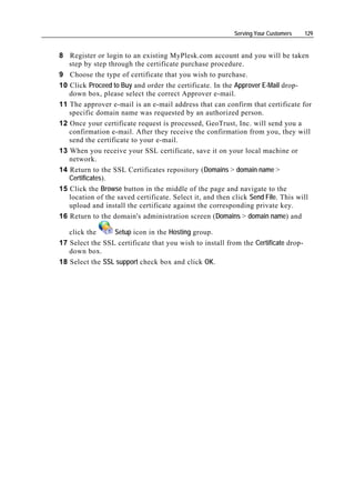 Serving Your Customers    129


8 Register or login to an existing MyPlesk.com account and you will be taken
   step by step through the certificate purchase procedure.
9 Choose the type of certificate that you wish to purchase.
10 Click Proceed to Buy and order the certificate. In the Approver E-Mail drop-
   down box, please select the correct Approver e-mail.
11 The approver e-mail is an e-mail address that can confirm that certificate for
   specific domain name was requested by an authorized person.
12 Once your certificate request is processed, GeoTrust, Inc. will send you a
   confirmation e-mail. After they receive the confirmation from you, they will
   send the certificate to your e-mail.
13 When you receive your SSL certificate, save it on your local machine or
   network.
14 Return to the SSL Certificates repository (Domains > domain name >
   Certificates).
15 Click the Browse button in the middle of the page and navigate to the
   location of the saved certificate. Select it, and then click Send File. This will
   upload and install the certificate against the corresponding private key.
16 Return to the domain's administration screen (Domains > domain name) and

   click the     Setup icon in the Hosting group.
17 Select the SSL certificate that you wish to install from the Certificate drop-
   down box.
18 Select the SSL support check box and click OK.
 