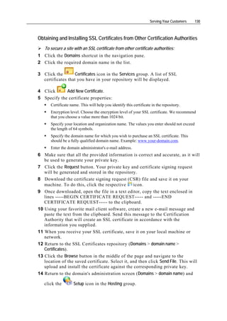 Serving Your Customers   130



Obtaining and Installing SSL Certificates from Other Certification Authorities
   To secure a site with an SSL certificate from other certificate authorities:
1 Click the Domains shortcut in the navigation pane.
2 Click the required domain name in the list.

3 Click the        Certificates icon in the Services group. A list of SSL
  certificates that you have in your repository will be displayed.

4 Click      Add New Certificate.
5 Specify the certificate properties:
      Certificate name. This will help you identify this certificate in the repository.
      Encryption level. Choose the encryption level of your SSL certificate. We recommend
      that you choose a value more than 1024 bit.
      Specify your location and organization name. The values you enter should not exceed
      the length of 64 symbols.
      Specify the domain name for which you wish to purchase an SSL certificate. This
      should be a fully qualified domain name. Example: www.your-domain.com.
      Enter the domain administrator's e-mail address.
6 Make sure that all the provided information is correct and accurate, as it will
   be used to generate your private key.
7 Click the Request button. Your private key and certificate signing request
   will be generated and stored in the repository.
8 Download the certificate signing request (CSR) file and save it on your
   machine. To do this, click the respective      icon.
9 Once downloaded, open the file in a text editor, copy the text enclosed in
   lines -----BEGIN CERTIFICATE REQUEST----- and -----END
   CERTIFICATE REQUEST----- to the clipboard.
10 Using your favorite mail client software, create a new e-mail message and
   paste the text from the clipboard. Send this message to the Certification
   Authority that will create an SSL certificate in accordance with the
   information you supplied.
11 When you receive your SSL certificate, save it on your local machine or
   network.
12 Return to the SSL Certificates repository (Domains > domain name >
   Certificates).
13 Click the Browse button in the middle of the page and navigate to the
   location of the saved certificate. Select it, and then click Send File. This will
   upload and install the certificate against the corresponding private key.
14 Return to the domain's administration screen (Domains > domain name) and

   click the        Setup icon in the Hosting group.
 