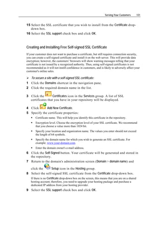 Serving Your Customers      131


15 Select the SSL certificate that you wish to install from the Certificate drop-
   down box.
16 Select the SSL support check box and click OK.



Creating and Installing Free Self-signed SSL Certificate
If your customer does not want to purchase a certificate, but still requires connection security,
you can create a self-signed certificate and install it on the web server. This will provide data
encryption; however, the customers’ browsers will show warning messages telling that your
certificate is not issued by a recognized authority. Thus, using self-signed certificates is not
recommended as it will not instill confidence in customers, and is likely to adversely affect your
customer's online sales.

    To secure a site with a self-signed SSL certificate:
1 Click the Domains shortcut in the navigation pane.
2 Click the required domain name in the list.

3 Click the        Certificates icon in the Services group. A list of SSL
  certificates that you have in your repository will be displayed.

4 Click      Add New Certificate.
5 Specify the certificate properties:
       Certificate name. This will help you identify this certificate in the repository.
       Encryption level. Choose the encryption level of your SSL certificate. We recommend
       that you choose a value more than 1024 bit.
       Specify your location and organization name. The values you enter should not exceed
       the length of 64 symbols.
       Specify the domain name for which you wish to generate an SSL certificate. For
       example: www.your-domain.com.
       Enter the domain owner's e-mail address.
6 Click the Self-Signed button. Your certificate will be generated and stored in
  the repository.
7 Return to the domain's administration screen (Domain > domain name) and

   click the     Setup icon in the Hosting group.
8 Select the self-signed SSL certificate from the Certificate drop-down box.
   If there is no Certificate drop-down box on the screen, this means that you are on a shared
   hosting account; therefore, you need to upgrade your hosting package and purchase a
   dedicated IP address from your hosting provider.
9 Select the SSL support check box and click OK.
 